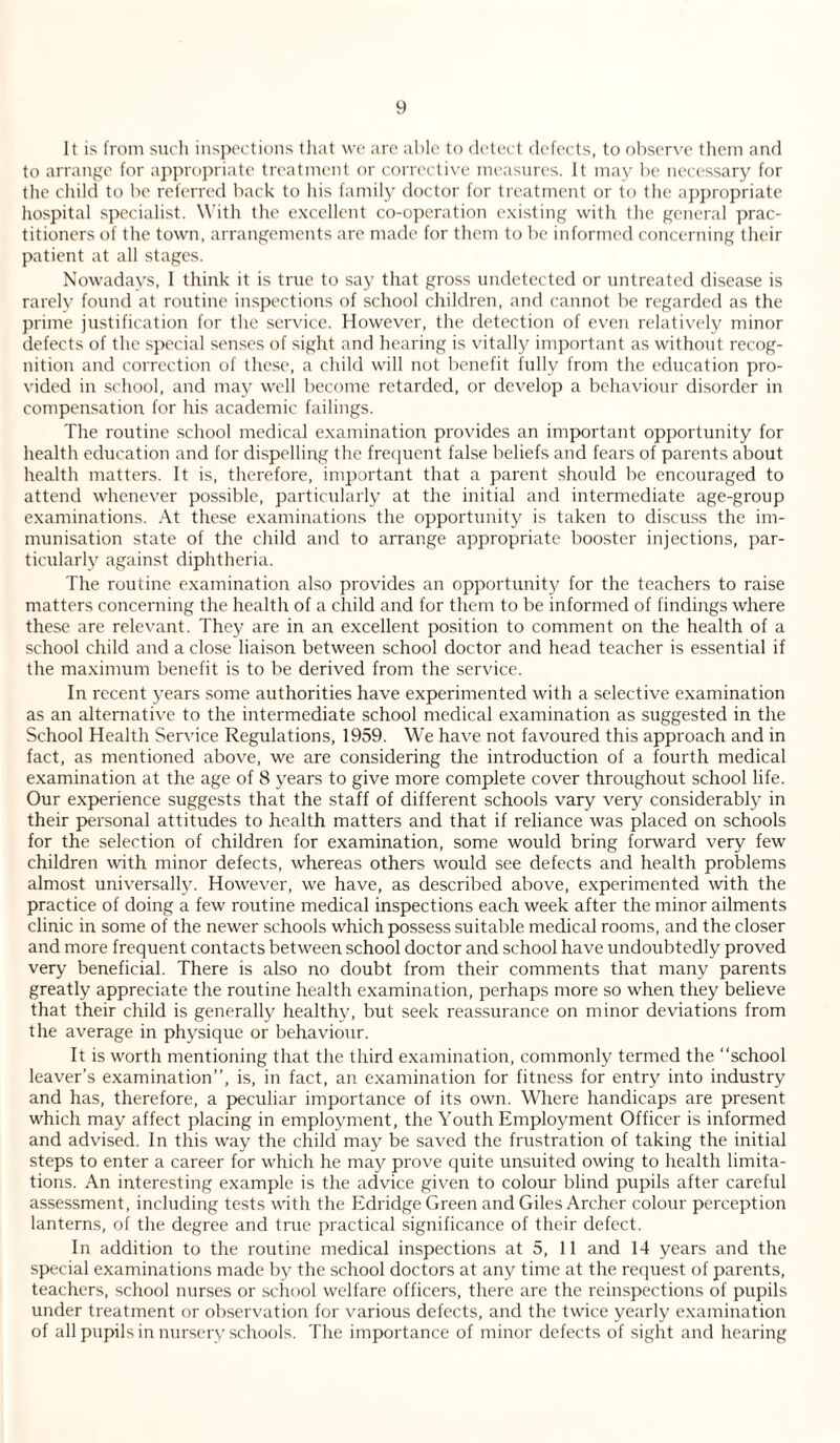 It is from such inspections that we are able to detect defects, to observe them and to arrange for appropriate treatment or corrective measures. It may be necessary for the child to be referred back to his family doctor for treatment or to the appropriate hospital specialist. With the excellent co-operation existing with the general prac¬ titioners of the town, arrangements are made for them to be informed concerning their patient at all stages. Nowadays, I think it is true to say that gross undetected or untreated disease is rarely found at routine inspections of school children, and cannot be regarded as the prime justification for the service. However, the detection of even relatively minor defects of the special senses of sight and hearing is vitally important as without recog¬ nition and correction of these, a child will not benefit fully from the education pro¬ vided in school, and may well become retarded, or develop a behaviour disorder in compensation for his academic failings. The routine school medical examination provides an important opportunity for health education and for dispelling the frequent false beliefs and fears of parents about health matters. It is, therefore, important that a parent should be encouraged to attend whenever possible, particularly at the initial and intermediate age-group examinations. At these examinations the opportunity is taken to discuss the im¬ munisation state of the child and to arrange appropriate booster injections, par¬ ticularly against diphtheria. The routine examination also provides an opportunity for the teachers to raise matters concerning the health of a child and for them to be informed of findings where these are relevant. They are in an excellent position to comment on the health of a school child and a close liaison between school doctor and head teacher is essential if the maximum benefit is to be derived from the service. In recent years some authorities have experimented with a selective examination as an alternative to the intermediate school medical examination as suggested in the School Health Service Regulations, 1959. We have not favoured this approach and in fact, as mentioned above, we are considering the introduction of a fourth medical examination at the age of 8 years to give more complete cover throughout school life. Our experience suggests that the staff of different schools vary very considerably in their personal attitudes to health matters and that if reliance was placed on schools for the selection of children for examination, some would bring forward very few children with minor defects, whereas others would see defects and health problems almost universally. However, we have, as described above, experimented with the practice of doing a few routine medical inspections each week after the minor ailments clinic in some of the newer schools which possess suitable medical rooms, and the closer and more frequent contacts between school doctor and school have undoubtedly proved very beneficial. There is also no doubt from their comments that many parents greatly appreciate the routine health examination, perhaps more so when they believe that their child is generally healthy, but seek reassurance on minor deviations from the average in physique or behaviour. It is worth mentioning that the third examination, commonly termed the “school leaver’s examination’’, is, in fact, an examination for fitness for entry into industry and has, therefore, a peculiar importance of its own. Where handicaps are present which may affect placing in employment, the Youth Employment Officer is informed and advised. In this way the child may be saved the frustration of taking the initial steps to enter a career for which he may prove quite unsuited owing to health limita¬ tions. An interesting example is the advice given to colour blind pupils after careful assessment, including tests with the Edridge Green and Giles Archer colour perception lanterns, of the degree and true practical significance of their defect. In addition to the routine medical inspections at 5, 11 and 14 years and the special examinations made by the school doctors at any time at the request of parents, teachers, school nurses or school welfare officers, there are the reinspections of pupils under treatment or observation for various defects, and the twice yearly examination of all pupils in nursery schools. The importance of minor defects of sight and hearing