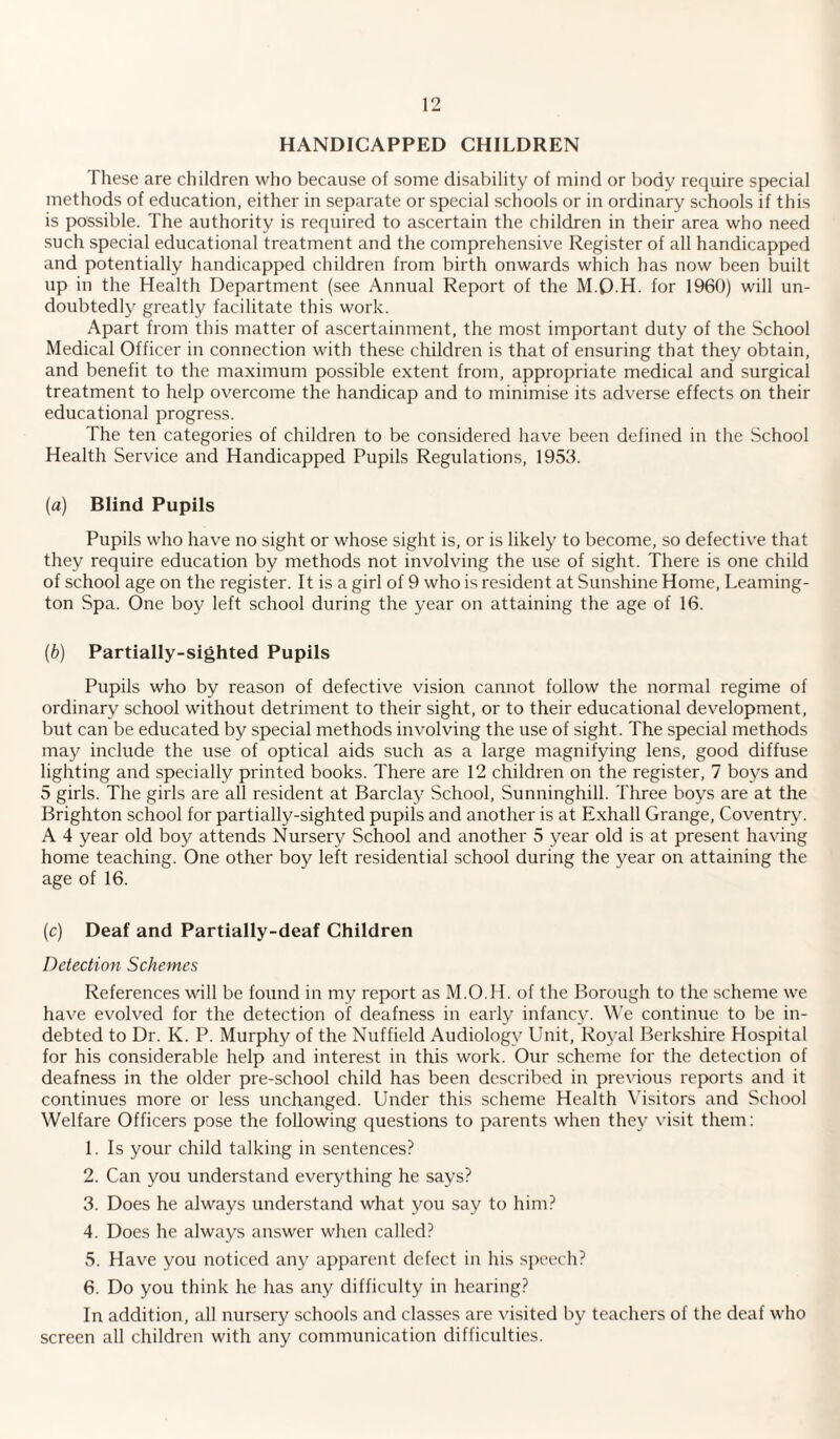 HANDICAPPED CHILDREN These are children who because of some disability of mind or body require special methods of education, either in separate or special schools or in ordinary schools if this is possible. The authority is required to ascertain the children in their area who need such special educational treatment and the comprehensive Register of all handicapped and potentially handicapped children from birth onwards which has now been built up in the Health Department (see Annual Report of the M.Q.H. for 1960) will un¬ doubtedly greatly facilitate this work. Apart from this matter of ascertainment, the most important duty of the School Medical Officer in connection with these children is that of ensuring that they obtain, and benefit to the maximum possible extent from, appropriate medical and surgical treatment to help overcome the handicap and to minimise its adverse effects on their educational progress. The ten categories of children to be considered have been defined in the School Health Service and Handicapped Pupils Regulations, 1953. (a) Blind Pupils Pupils who have no sight or whose sight is, or is likely to become, so defective that they require education by methods not involving the use of sight. There is one child of school age on the register. It is a girl of 9 who is resident at Sunshine Home, Leaming¬ ton Spa. One boy left school during the year on attaining the age of 16. (b) Partially-sighted Pupils Pupils who by reason of defective vision cannot follow the normal regime of ordinary school without detriment to their sight, or to their educational development, but can be educated by special methods involving the use of sight. The special methods may include the use of optical aids such as a large magnifying lens, good diffuse lighting and specially printed books. There are 12 children on the register, 7 boys and 5 girls. The girls are all resident at Barclay School, Sunninghill. Three boys are at the Brighton school for partially-sighted pupils and another is at Exhall Grange, Coventry. A 4 year old boy attends Nursery School and another 5 year old is at present having home teaching. One other boy left residential school during the year on attaining the age of 16. (c) Deaf and Partially-deaf Children Detection Schemes References will be found in my report as M.O.H. of the Borough to the scheme we have evolved for the detection of deafness in early infancy. We continue to be in¬ debted to Dr. K. P. Murphy of the Nuffield Audiology Unit, Royal Berkshire Hospital for his considerable help and interest in this work. Our scheme for the detection of deafness in the older pre-school child has been described in previous reports and it continues more or less unchanged. Under this scheme Health Visitors and School Welfare Officers pose the following questions to parents when they visit them: 1. Is your child talking in sentences? 2. Can you understand everything he says? 3. Does he always understand what you say to him? 4. Does he always answer when called? 5. Have you noticed any apparent defect in his speech? 6. Do you think he has any difficulty in hearing? In addition, all nursery schools and classes are visited by teachers of the deaf who screen all children with any communication difficulties.