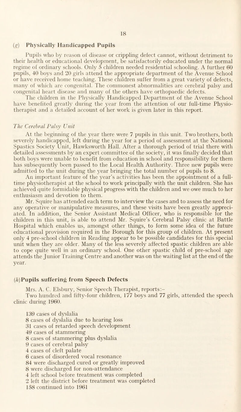 (g) Physically Handicapped Pupils Pupils who by reason of disease or crippling defect cannot, without detriment to their health or educational development, be satisfactorily educated under the normal regime of ordinary schools. Only 5 children needed residential schooling. A further 60 pupils, 40 boys and 20 girls attend the appropriate department of the Avenue School or have received home teaching. These children suffer from a great variety of defects, many of which are congenital. The commonest abnormalities are cerebral palsy and congenital heart disease and many of the others have orthopaedic defects. The children in the Physically Handicapped Department of the Avenue School have benefited greatly during the year from the attention of our full-time Physio¬ therapist and a detailed account of her work is given later in this report. The Cerebral Palsy Unit At the beginning of the year there were 7 pupils in this unit. Two brothers, both severely handicapped, left during the year for a period of assessment at the National Spastics Society Unit, Hawksworth Hall. After a thorough period of trial there with detailed assessments by an expert committee of the society, it was finally decided that both boys were unable to benefit from education in school and responsibility for them has subsequently been passed to the Local Health Authority. Three new pupils were admitted to the unit during the year bringing the total number of pupils to 8. An important feature of the year’s activities has been the appointment of a full¬ time physiotherapist at the school to work principally with the unit children. She has achieved quite formidable physical progress with the children and we owe much to her enthusiasm and devotion to them. Mr. Squire has attended each term to interview the cases and to assess the need for any operative or manipulative measures, and these visits have been greatly appreci¬ ated. In addition, the Senior Assistant Medical Officer, who is responsible for the children in this unit, is able to attend Mr. Squire’s Cerebral Palsy clinic at Battle Hospital which enables us, amongst other things, to form some idea of the future educational provision required in the Borough for this group of children. At present only 4 pre-school children in Reading appear to be possible candidates for this special unit when they are older. Many of the less severely affected spastic children are able to cope quite well in an ordinary school. One other spastic child of pre-school age attends the Junior Training Centre and another was on the waiting list at the end of the year. (h) Pupils suffering from Speech Defects Mrs. A. C. Elsbury, Senior Speech Therapist, reports Two hundred and fifty-four children, 177 boys and 77 girls, attended the speech clinic during 1960. 139 cases of dyslalia 8 cases of dyslalia due to hearing loss 31 cases of retarded speech development 49 cases of stammering 8 cases of stammering plus dyslalia 9 cases of cerebral palsy 4 cases of cleft palate 6 cases of disordered vocal resonance 84 were discharged cured or greatly improved 8 were discharged for non-attendance 4 left school before treatment was completed 2 left the district before treatment was completed 158 continued into 1961