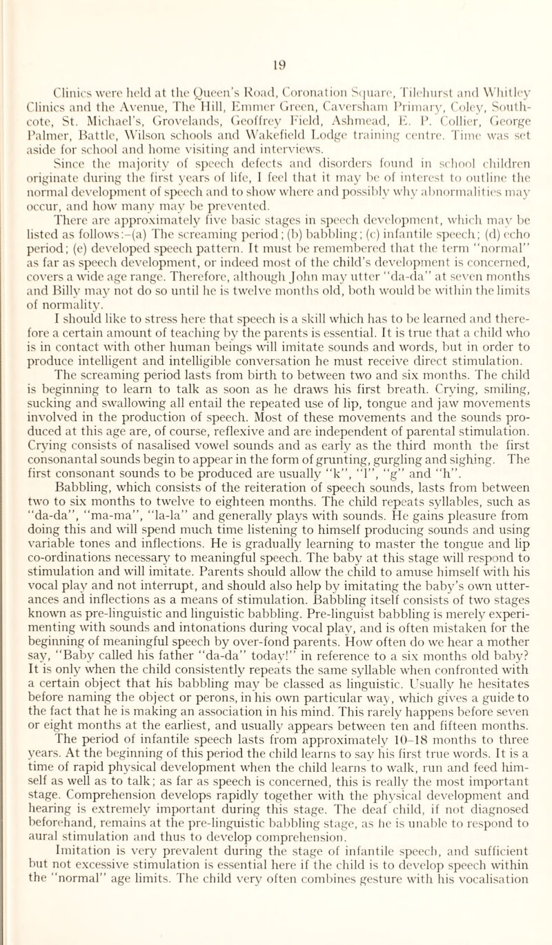Clinics were held at the Queen’s Road, Coronation Square, Tilehurst and Whitley Clinics and the Avenue, The Hill, Emmer Green, Caversham Primary, Coley, South- cote, St. Michael’s, Grovelands, Geoffrey Field, Ashmead, E. P. Collier, George Palmer, Battle, Wilson schools and Wakefield Lodge training centre. Time was set aside for school and home visiting and interviews. Since the majority of speech defects and disorders found in school children originate during the first years of life, I feel that it may be of interest to outline the normal development of speech and to show where and possibly why abnormalities may occur, and how many may be prevented. There are approximately five basic stages in speech development, which may be listed as follows:-(a) The screaming period; (b) babbling; (c) infantile speech; (d) echo period; (e) developed speech pattern. It must be remembered that the term “normal” as far as speech development, or indeed most of the child’s development is concerned, covers a wide age range. Therefore, although John may utter “da-da” at seven months and Billy may not do so until he is twelve months old, both would be within the limits of normality. I should like to stress here that speech is a skill which has to be learned and there¬ fore a certain amount of teaching by the parents is essential. It is true that a child who is in contact with other human beings will imitate sounds and words, but in order to produce intelligent and intelligible conversation he must receive direct stimulation. The screaming period lasts from birth to between two and six months. The child is beginning to learn to talk as soon as he draws his first breath. Crying, smiling, sucking and swallowing all entail the repeated use of lip, tongue and jaw movements involved in the production of speech. Most of these movements and the sounds pro¬ duced at this age are, of course, reflexive and are independent of parental stimulation. Crying consists of nasalised vowel sounds and as early as the third month the first consonantal sounds begin to appear in the form of grunting, gurgling and sighing. The first consonant sounds to be produced are usually “k”, “1”, “g” and “h”. Babbling, which consists of the reiteration of speech sounds, lasts from between two to six months to twelve to eighteen months. The child repeats syllables, such as “da-da”, “ma-ma”, “la-la” and generally plays with sounds. He gains pleasure from doing this and will spend much time listening to himself producing sounds and using variable tones and inflections. He is gradually learning to master the tongue and lip co-ordinations necessary to meaningful speech. The baby at this stage will respond to stimulation and will imitate. Parents should allow the child to amuse himself with his vocal play and not interrupt, and should also help by imitating the baby’s own utter¬ ances and inflections as a means of stimulation. Babbling itself consists of two stages known as pre-linguistic and linguistic babbling. Pre-linguist babbling is merely experi¬ menting with sounds and intonations during vocal play, and is often mistaken for the beginning of meaningful speech by over-fond parents. How often do we hear a mother say, “Baby called his father “da-da” today!” in reference to a six months old baby? It is only when the child consistently repeats the same syllable when confronted with a certain object that his babbling may be classed as linguistic. Usually he hesitates before naming the object or perons, in his own particular way, which gives a guide to the fact that he is making an association in his mind. This rarely happens before seven or eight months at the earliest, and usually appears between ten and fifteen months. The period of infantile speech lasts from approximately 10-18 months to three years. At the beginning of this period the child learns to say his first true words. It is a time of rapid physical development when the child learns to walk, run and feed him¬ self as well as to talk; as far as speech is concerned, this is really the most important stage. Comprehension develops rapidly together with the physical development and hearing is extremely important during this stage. The deaf child, if not diagnosed beforehand, remains at the pre-linguistic babbling stage, as lie is unable to respond to aural stimulation and thus to develop comprehension. Imitation is very prevalent during the stage of infantile speech, and sufficient but not excessive stimulation is essential here if the child is to develop speech within the “normal” age limits. The child very often combines gesture with his vocalisation