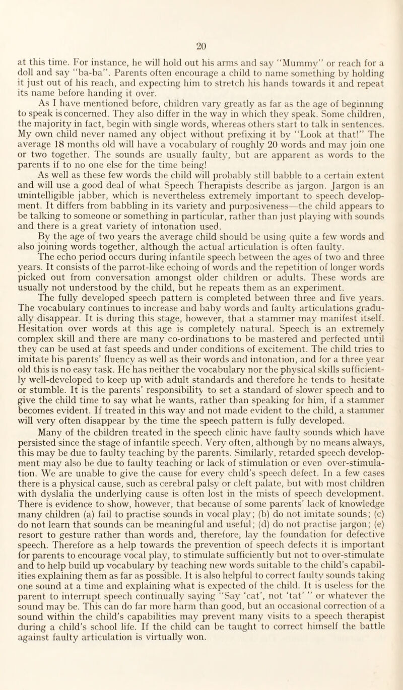 at this time. For instance, he will hold out his arms and say “Mummy” or reach for a doll and say “ba-ba”. Parents often encourage a child to name something by holding it just out of his reach, and expecting him to stretch his hands towards it and repeat its name before handing it over. As I have mentioned before, children vary greatly as far as the age of beginning to speak is concerned. They also differ in the way in which they speak. Some children, the majority in fact, begin with single words, whereas others start to talk in sentences. My own child never named any object without prefixing it by “Look at that!” The average 18 months old will have a vocabulary of roughly 20 words and may join one or two together. The sounds are usually faulty, but are apparent as words to the parents if to no one else for the time being! As well as these few words the child will probably still babble to a certain extent and will use a good deal of what Speech Therapists describe as jargon. Jargon is an unintelligible jabber, which is nevertheless extremely important to speech develop¬ ment. It differs from babbling in its variety and purposiveness—the child appears to be talking to someone or something in particular, rather than just playing with sounds and there is a great variety of intonation used. By the age of two years the average child should be using quite a few words and also joining words together, although the actual articulation is often faulty. The echo period occurs during infantile speech between the ages of two and three years. It consists of the parrot-like echoing of words and the repetition of longer words picked out from conversation amongst older children or adults. These words are usually not understood by the child, but he repeats them as an experiment. The fully developed speech pattern is completed between three and five years. The vocabulary continues to increase and baby words and faulty articulations gradu¬ ally disappear. It is during this stage, however, that a stammer may manifest itself. Hesitation over words at this age is completely natural. Speech is an extremely complex skill and there are many co-ordinations to be mastered and perfected until they can be used at fast speeds and under conditions of excitement. The child tries to imitate his parents’ fluency as well as their words and intonation, and for a three year old this is no easy task. He has neither the vocabulary nor the physical skills sufficient¬ ly well-developed to keep up with adult standards and therefore he tends to hesitate or stumble. It is the parents’ responsibility to set a standard of slower speech and to give the child time to say what he wants, rather than speaking for him, if a stammer becomes evident. If treated in this way and not made evident to the child, a stammer will very often disappear by the time the speech pattern is fully developed. Many of the children treated in the speech clinic have faulty sounds which have persisted since the stage of infantile speech. Very often, although by no means always, this may be due to faulty teaching by the parents. Similarly, retarded speech develop¬ ment may also be due to faulty teaching or lack of stimulation or even over-stimula¬ tion. We are unable to give the cause for every child’s speech defect. In a few cases there is a physical cause, such as cerebral palsy or cleft palate, but with most children with dyslalia the underlying cause is often lost in the mists of speech development. There is evidence to show, however, that because of some parents’ lack of knowledge many children (a) fail to practise sounds in vocal play; (b) do not imitate sounds; (c) do not learn that sounds can be meaningful and useful; (d) do not practise jargon; (e) resort to gesture rather than words and, therefore, lay the foundation for defective speech. Therefore as a help towards the prevention of speech defects it is important for parents to encourage vocal play, to stimulate sufficiently but not to over-stimulate and to help build up vocabulary by teaching new words suitable to the child’s capabil¬ ities explaining them as far as possible. It is also helpful to correct faulty sounds taking one sound at a time and explaining what is expected of the child. It is useless for the parent to interrupt speech continually saying “Say ‘cat’, not ‘tat’ ” or whatever the sound may be. This can do far more harm than good, but an occasional correction of a sound within the child’s capabilities may prevent many visits to a speech therapist during a child’s school life. If the child can be taught to correct himself the battle against faulty articulation is virtually won.