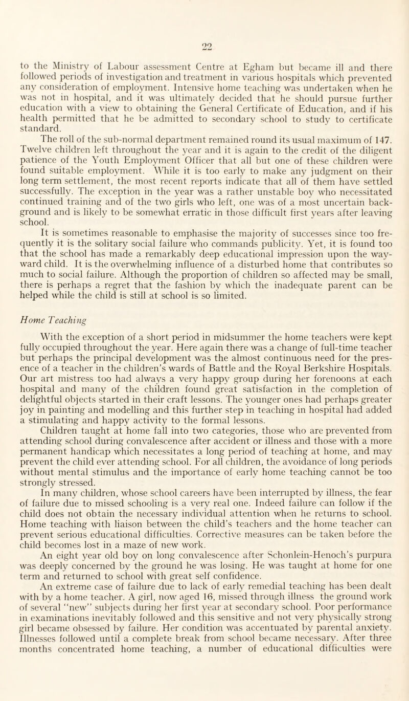 99 to the Ministry of Labour assessment Centre at Egham but became ill and there followed periods of investigation and treatment in various hospitals which prevented any consideration of employment. Intensive home teaching was undertaken when he was not in hospital, and it was ultimately decided that he should pursue further education with a view to obtaining the General Certificate of Education, and if his health permitted that he be admitted to secondary school to study to certificate standard. The roll of the sub-normal department remained round its usual maximum of 147. Twelve children left throughout the year and it is again to the credit of the diligent patience of the Youth Employment Officer that all but one of these children were found suitable employment. While it is too early to make any judgment on their long term settlement, the most recent reports indicate that all of them have settled successfully. The exception in the year was a rather unstable boy who necessitated continued training and of the two girls who left, one was of a most uncertain back¬ ground and is likely to be somewhat erratic in those difficult first years after leaving school. It is sometimes reasonable to emphasise the majority of successes since too fre¬ quently it is the solitary social failure who commands publicity. Yet, it is found too that the school has made a remarkably deep educational impression upon the way¬ ward child. It is the overwhelming influence of a disturbed home that contributes so much to social failure. Although the proportion of children so affected may be small, there is perhaps a regret that the fashion by which the inadequate parent can be helped while the child is still at school is so limited. Home Teaching With the exception of a short period in midsummer the home teachers were kept fully occupied throughout the year. Here again there was a change of full-time teacher but perhaps the principal development was the almost continuous need for the pres¬ ence of a teacher in the children’s wards of Battle and the Royal Berkshire Hospitals. Our art mistress too had always a very happy group during her forenoons at each hospital and many of the children found great satisfaction in the completion of delightful objects started in their craft lessons. The younger ones had perhaps greater joy in painting and modelling and this further step in teaching in hospital had added a stimulating and happy activity to the formal lessons. Children taught at home fall into two categories, those who are prevented from attending school during convalescence after accident or illness and those with a more permanent handicap which necessitates a long period of teaching at home, and may prevent the child ever attending school. For all children, the avoidance of long periods without mental stimulus and the importance of early home teaching cannot be too strongly stressed. In many children, whose school careers have been interrupted by illness, the fear of failure due to missed schooling is a very real one. Indeed failure can follow if the child does not obtain the necessary individual attention when he returns to school. Home teaching with liaison between the child’s teachers and the home teacher can prevent serious educational difficulties. Corrective measures can be taken before the child becomes lost in a maze of new work. An eight year old boy on long convalescence after Schonlein-Henoch’s purpura was deeply concerned by the ground he was losing. He was taught at home for one term and returned to school with great self confidence. An extreme case of failure due to lack of early remedial teaching has been dealt with by a home teacher. A girl, now aged 16, missed through illness the ground work of several “new” subjects during her first year at secondary school. Poor performance in examinations inevitably followed and this sensitive and not very physically strong girl became obsessed by failure. Her condition was accentuated by parental anxiety. Illnesses followed until a complete break from school became necessary. Alter three months concentrated home teaching, a number of educational difficulties were