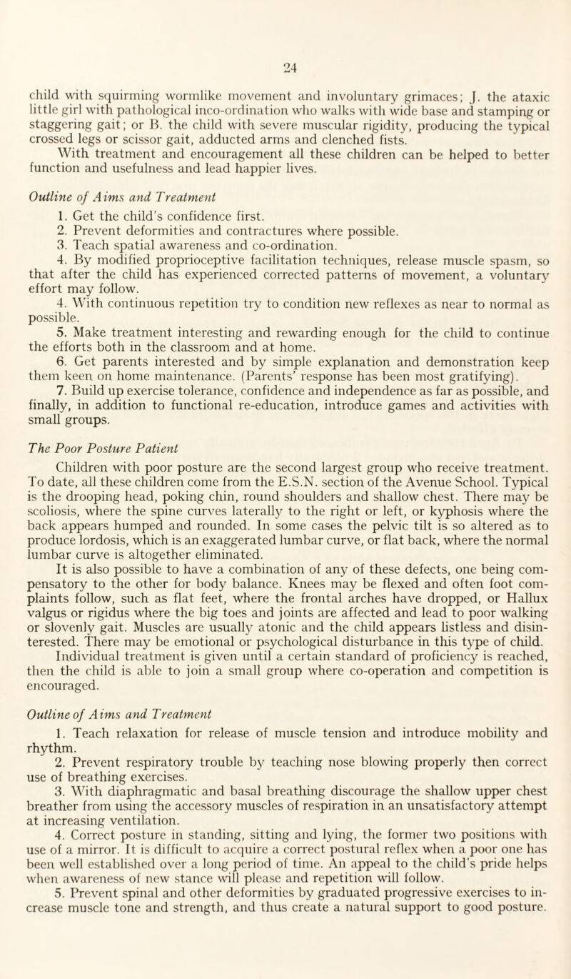 child with squirming wormlike movement and involuntary grimaces; J. the ataxic little girl with pathological inco-ordination who walks with wide base and stamping or staggering gait; or B. the child with severe muscular rigidity, producing the typical crossed legs or scissor gait, adducted arms and clenched fists. With treatment and encouragement all these children can be helped to better function and usefulness and lead happier lives. Outline of Aims and Treatment 1. Get the child’s confidence first. 2. Prevent deformities and contractures where possible. 3. Teach spatial awareness and co-ordination. 4. By modified proprioceptive facilitation techniques, release muscle spasm, so that after the child has experienced corrected patterns of movement, a voluntary effort may follow. 4. With continuous repetition try to condition new reflexes as near to normal as possible. 5. Make treatment interesting and rewarding enough for the child to continue the efforts both in the classroom and at home. 6. Get parents interested and by simple explanation and demonstration keep them keen on home maintenance. (Parents’ response has been most gratifying). 7. Build up exercise tolerance, confidence and independence as far as possible, and finally, in addition to functional re-education, introduce games and activities with small groups. The Poor Posture Patient Children with poor posture are the second largest group who receive treatment. To date, all these children come from the E.S.N. section of the Avenue School. Typical is the drooping head, poking chin, round shoulders and shallow chest. There may be scoliosis, where the spine curves laterally to the right or left, or kyphosis where the back appears humped and rounded. In some cases the pelvic tilt is so altered as to produce lordosis, which is an exaggerated lumbar curve, or flat back, where the normal lumbar curve is altogether eliminated. It is also possible to have a combination of any of these defects, one being com¬ pensatory to the other for body balance. Knees may be flexed and often foot com¬ plaints follow, such as flat feet, where the frontal arches have dropped, or Hallux valgus or rigidus where the big toes and joints are affected and lead to poor walking or slovenly gait. Muscles are usually atonic and the child appears listless and disin¬ terested. There may be emotional or psychological disturbance in this type of child. Individual treatment is given until a certain standard of proficiency is reached, then the child is able to join a small group where co-operation and competition is encouraged. Outline of Aims and Treatment 1. Teach relaxation for release of muscle tension and introduce mobility and rhythm. 2. Prevent respiratory trouble by teaching nose blowing properly then correct use of breathing exercises. 3. With diaphragmatic and basal breathing discourage the shallow upper chest breather from using the accessory muscles of respiration in an unsatisfactory attempt at increasing ventilation. 4. Correct posture in standing, sitting and lying, the former two positions with use of a mirror. It is difficult to acquire a correct postural reflex when a poor one has been well established over a long period of time. An appeal to the child’s pride helps when awareness of new stance will please and repetition will follow. 5. Prevent spinal and other deformities by graduated progressive exercises to in¬ crease muscle tone and strength, and thus create a natural support to good posture.