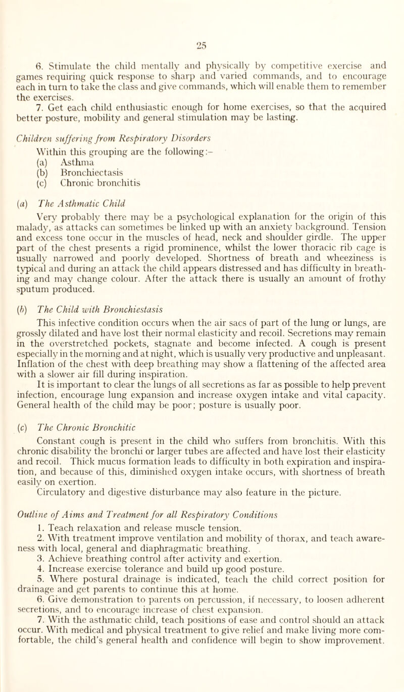 6. Stimulate the child mentally and physically by competitive exercise and games requiring quick response to sharp and varied commands, and to encourage each in turn to take the class and give commands, which will enable them to remember the exercises. 7. Get each child enthusiastic enough for home exercises, so that the acquired better posture, mobility and general stimulation may be lasting. Children suffering from Respiratory Disorders Within this grouping are the following (a) Asthma (b) Bronchiectasis (c) Chronic bronchitis (a) The Asthmatic Child Very probably there may be a psychological explanation for the origin of this malady, as attacks can sometimes be linked up with an anxiety background. Tension and excess tone occur in the muscles of head, neck and shoulder girdle. The upper part of the chest presents a rigid prominence, whilst the lower thoracic rib cage is usually narrowed and poorly developed. Shortness of breath and wheeziness is typical and during an attack the child appears distressed and has difficulty in breath¬ ing and may change colour. After the attack there is usually an amount of frothy sputum produced. (h) The Child with Bronchiestasis This infective condition occurs when the air sacs of part of the lung or lungs, are grossly dilated and have lost their normal elasticity and recoil. Secretions may remain in the overstretched pockets, stagnate and become infected. A cough is present especially in the morning and at night, which is usually very productive and unpleasant. Inflation of the chest with deep breathing may show a flattening of the affected area with a slower air fill during inspiration. It is important to clear the lungs of all secretions as far as possible to help prevent infection, encourage lung expansion and increase oxygen intake and vital capacity. General health of the child may be poor; posture is usually poor. (c) The Chronic Bronchitic Constant cough is present in the child who suffers from bronchitis. With this chronic disability the bronchi or larger tubes are affected and have lost their elasticity and recoil. Thick mucus formation leads to difficulty in both expiration and inspira¬ tion, and because of this, diminished oxygen intake occurs, with shortness of breath easily on exertion. Circulatory and digestive disturbance may also feature in the picture. Outline of Aims and Treatment for all Respiratory Conditions 1. Teach relaxation and release muscle tension. 2. With treatment improve ventilation and mobility of thorax, and teach aware¬ ness with local, general and diaphragmatic breathing. 3. Achieve breathing control after activity and exertion. 4. Increase exercise tolerance and build up good posture. 5. Where postural drainage is indicated, teach the child correct position for drainage and get parents to continue this at home. 6. Give demonstration to parents on percussion, if necessary, to loosen adherent secretions, and to encourage increase of chest expansion. 7. With the asthmatic child, teach positions of ease and control should an attack occur. With medical and physical treatment to give relief and make living more com¬ fortable, the child’s general health and confidence will begin to show improvement.