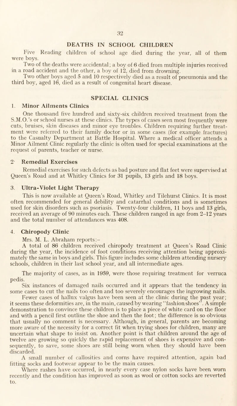 DEATHS IN SCHOOL CHILDREN I* ive Reading children of school age died during the year, all of them were boys. 1 wo of the deaths were accidental; a boy of 6 died from multiple injuries received in a road accident and the other, a boy of 12, died from drowning. Two other boys aged 5 and 10 respectively died as a result of pneumonia and the third boy, aged 16, died as a result of congenital heart disease. SPECIAL CLINICS 1. Minor Ailments Clinics One thousand five hundred and sixty-six children received treatment from the S.M.O.’s or school nurses at these clinics. The types of cases seen most frequently were cuts, bruises, skin diseases and minor eye troubles. Children requiring further treat¬ ment were referred to their family doctor or in some cases (for example fractures) to the Casualty Department at Battle Hospital. Where a medical officer attends a Minor Ailment Clinic regularly the clinic is often used for special examinations at the request of parents, teacher or nurse. 2' Remedial Exercises Remedial exercises for such defects as bad posture and flat feet were supervised at Queen’s Road and at Whitley Clinics for 31 pupils, 13 girls and 18 boys. 3. Ultra-Violet Light Therapy This is now available at Queen’s Road, Whitley and Tilehurst Clinics. It is most often recommended for general debility and catarrhal conditions and is sometimes used for skin disorders such as psoriasis. Twenty-four children, 11 boys and 13 girls, received an average of 90 minutes each. These children ranged in age from 2-12 years and the total number of attendances was 408. 4. Chiropody Clinic Mrs. M. L. Abraham reports A total of 86 children received chiropody treatment at Queen’s Road Clinic during the year, the incidence of foot conditions receiving attention being approxi¬ mately the same in boys and girls. This figure includes some children attending nursery' schools, children in their last school year, and all intermediate ages. The majority of cases, as in 1959, were those requiring treatment for verruca pedis. Six instances of damaged nails occurred and it appears that the tendency in some cases to cut the nails too often and too severely encourages the ingrowing nails. Fewer cases of hallux valgus have been seen at the clinic during the past year; it seems these deformities are, in the main, caused by wearing “fash ion shoes”. A simple demonstration to convince these children is to place a piece of white card on the floor and with a pencil first outline the shoe and then the foot; the difference is so obvious that usually no comment is necessary. Although, in general, parents are becoming more aware of the necessity for a correct fit when trying shoes for children, many are uncertain what shape to insist on. Another point is that children around the age of twelve are growing so quickly the rapid replacement of shoes is expensive and con¬ sequently, to save, some shoes are still being worn when they should have been discarded. A small number of callosities and corns have required attention, again bad fitting socks and footwear appear to be the main causes. Where rashes have occurred, in nearly every case nylon socks have been worn recently and the condition has improved as soon as wool or cotton socks are reverted to.