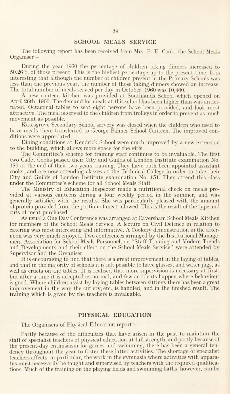 54 SCHOOL MEALS SERVICE The following report has been received from Mrs. P. E. Cook, the School Meals Organiser During the year 1960 the percentage of children taking dinners increased to 50.26% of those present. This is the highest percentage up to the present time. It is interesting that although the number of children present in the Primary Schools was less than the previous year, the number of those taking dinners showed an increase. The total number of meals served per day in October, 1960 was 10,400. A new canteen kitchen was provided at Southlands School which opened on April 26th, 1960. The demand for meals at this school has been higher than was antici¬ pated. Octagonal tables to seat eight persons have been provided, and look most attractive. The meal is served to the children from trolleys in order to prevent as much movement as possible. Katesgrove Secondary School servery was closed when the children who used to have meals there transferred to George Palmer School Canteen. The improved con¬ ditions were appreciated. Dining conditions at Kendrick School were much improved by a new extension to the building, which allows more space for the girls. The Committee’s scheme for training staff continues to be invaluable. The first two Cadet Cooks passed their City and Guilds of London Institute examination No. 150 at the end of their two years training. They have both been appointed assistant cooks, and are now attending classes at the Technical College in order to take their City and Guilds of London Institute examination No. 151. They attend this class under the Committee’s scheme for all School Meals Staff. The Ministry of Education Inspector made a nutritional check on meals pro¬ vided at various canteens during a four weekly period in the summer, and was generally satisfied with the results. She was particularly pleased with the amount of protein provided from the portion of meat allowed. This is the result of the type and cuts of meat purchased. As usual a One Day Conference was arranged at Caversham School Meals Kitchen for members of the School Meals Service. A lecture on Civil Defence in relation to catering was most interesting and informative. A Cookery demonstration in the after¬ noon was very much enjoyed. Two conferences arranged by the Institutional Manage¬ ment Association for School Meals Personnel, on “Staff Training and Modern Trends and Developments and their effect on the School Meals Service” were attended by Supervisor and the Organiser. It is encouraging to find that there is a great improvement in the laying of tables, and that in the majority of schools it is felt possible to have glasses, and water jugs, as well as cruets on the tables. It is realised that more supervision is necessary at first, but after a time it is accepted as normal, and few accidents happen where behaviour is good. Where children assist by laying tables between sittings there has been a great improvement in the way the cutlery, etc., is handled, and in the finished result. The training which is given by the teachers is invaluable. PHYSICAL EDUCATION The Organisers of Physical Education report Partly because of the difficulties that have arisen in the past to maintain the staff of specialist teachers of physical education at full strength, and partly because of the present-day enthusiasm for games and swimming, there has been a general ten¬ dency throughout the year to foster these latter activities. The shortage of specialist teachers affects, in particular, the work in the gymnasia where activities with appara¬ tus must necessarily be taught and supervised by teachers with the required qualifica¬ tions. Much of the training on the playing fields and swimming baths, however, can be