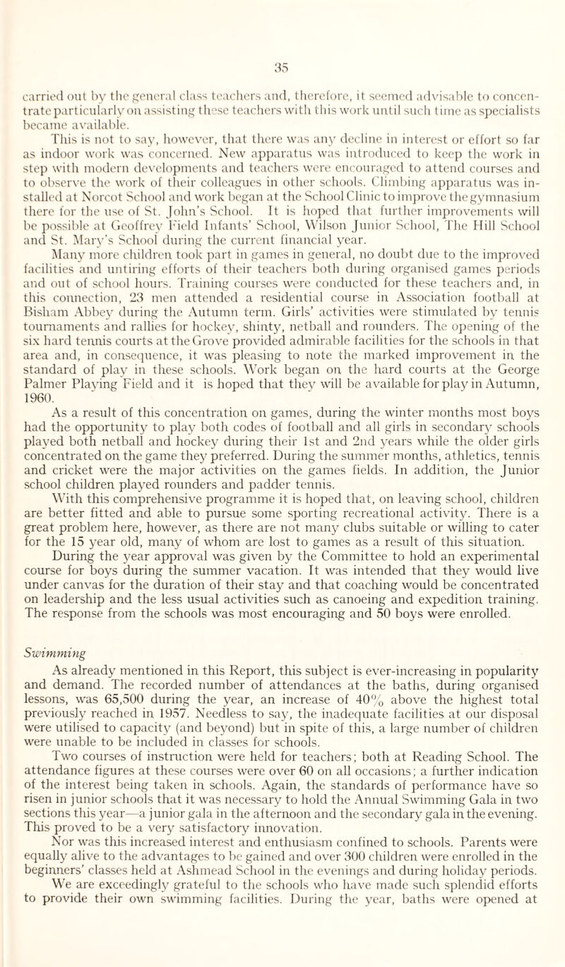 carried out by the general class teachers and, therefore, it seemed advisable to concen¬ trate particularly on assisting these teachers with this work until such time as specialists became available. This is not to say, however, that there was any decline in interest or effort so far as indoor work was concerned. New apparatus was introduced to keep the work in step with modern developments and teachers were encouraged to attend courses and to observe the work of their colleagues in other schools. Climbing apparatus was in¬ stalled at Norcot School and work began at the School Clinic to improve the gymnasium there for the use of St. John’s School. It is hoped that further improvements will be possible at Geoffrey Field Infants’ School, Wilson Junior School, The Mill School and St. Mary’s School during the current financial year. Many more children took part in games in general, no doubt due to the improved facilities and untiring efforts of their teachers both during organised games periods and out of school hours. Training courses were conducted for these teachers and, in this connection, 23 men attended a residential course in Association football at Bisham Abbey during the Autumn term. Girls’ activities were stimulated by tennis tournaments and rallies for hockey, shinty, netball and rounders. The opening of the six hard tennis courts at the Grove provided admirable facilities for the schools in that area and, in consequence, it was pleasing to note the marked improvement in the standard of play in these schools. Work began on the hard courts at the George Palmer Playing Field and it is hoped that they will be available for play in Autumn, 1960. As a result of this concentration on games, during the winter months most boys had the opportunity to play both codes of football and all girls in secondary schools played both netball and hockey during their 1st and 2nd years while the older girls concentrated on the game they preferred. During the summer months, athletics, tennis and cricket were the major activities on the games fields. In addition, the Junior school children played rounders and padder tennis. With this comprehensive programme it is hoped that, on leaving school, children are better fitted and able to pursue some sporting recreational activity. There is a great problem here, however, as there are not many clubs suitable or willing to cater for the 15 year old, many of whom are lost to games as a result of this situation. During the year approval was given by the Committee to hold an experimental course for boys during the summer vacation. It was intended that they would live under canvas for the duration of their stay and that coaching would be concentrated on leadership and the less usual activities such as canoeing and expedition training. The response from the schools was most encouraging and 50 boys were enrolled. Swimming As already mentioned in this Report, this subject is ever-increasing in popularity and demand. The recorded number of attendances at the baths, during organised lessons, was 65,500 during the year, an increase of 40% above the highest total previously reached in 1957. Needless to say, the inadequate facilities at our disposal were utilised to capacity (and beyond) but in spite of this, a large number of children were unable to be included in classes for schools. Two courses of instruction were held for teachers; both at Reading School. The attendance figures at these courses were over 60 on all occasions; a further indication of the interest being taken in schools. Again, the standards of performance have so risen in junior schools that it was necessary to hold the Annual Swimming Gala in two sections this year—a junior gala in the afternoon and the secondary gala in the evening. This proved to be a very satisfactory innovation. Nor was this increased interest and enthusiasm confined to schools. Parents were equally alive to the advantages to be gained and over 300 children were enrolled in the beginners’ classes held at Ashmead School in the evenings and during holiday periods. We are exceedingly grateful to the schools who have made such splendid efforts to provide their own swimming facilities. During the year, baths were opened at