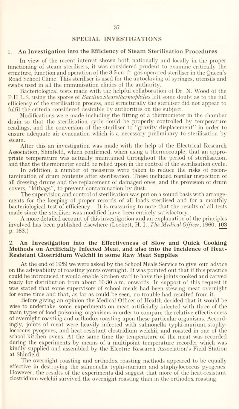 SPECIAL INVESTIGATIONS 1. An Investigation into the Efficiency of Steam Sterilisation Procedures In view of the recent interest shown both nationally and locally in the proper functioning of steam sterilisers, it was considered prudent to examine critically the structure, function and operation of the 3.5 cu. ft. gas operated steriliser in the Queen’s Road School Clinic. This steriliser is used for the autoclaving of syringes, utensils and swabs used in all the immunisation clinics of the authority. Bacteriological tests made with the helpful collaboration of Dr. N. Wood of the P.H.L.S. using the spores of BacillusStearothermophilus left some doubt as to the full efficiency of the sterilisation process, and structurally the steriliser did not appear to fulfil the criteria considered desirable by authorities on the subject. Modifications were made including the fitting of a thermometer in the chamber drain so that the sterilisation cycle could be properly controlled by temperature readings, and the conversion of the steriliser to “gravity displacement” in order to ensure adequate air evacuation which is a necessary preliminary to sterilisation by steam. After this an investigation was made with the help of the Electrical Research Association, Shinfield, which confirmed, when using a thermocouple, that an appro¬ priate temperature was actually maintained throughout the period of sterilisation, and that the thermometer could be relied upon in the control of the sterilisation cycle. In addition, a number of measures were taken to reduce the risks of recon¬ tamination of drum contents after sterilisation. These included regular inspection of all dressing drums and the replacement of damaged ones, and the provision of drum covers, “kitbags”, to prevent contamination by dust. The supervision and control of sterilisation was put on a sound basis with arrange¬ ments for the keeping of proper records of all loads sterilised and for a monthly bacteriological test of efficiency. It is reassuring to note that the results of all tests made since the steriliser was modified have been entirely satisfactory. A more detailed account of this investigation and an explanation of the principles involved has been published elsewhere (Lockett, H. I., The Medical Officer, 1960, 103 p. 163.) 2. An Investigation into the Effectiveness of Slow and Quick Cooking Methods on Artificially Infected Meat, and also into the Incidence of Heat- Resistant Clostridium Welchii in some Raw Meat Supplies At the end of 1959 we were asked by the School Meals Service to give our advice on the advisability of roasting joints overnight. It was pointed out that if this practice could be introduced it would enable kitchen staff to have the joints cooked and carved ready for distribution from about 10.30 a.m. onwards. In support of this request it was stated that some supervisors of school meals had been stewing meat overnight for some time and that, as far as could be seen, no trouble had resulted from it. Before giving an opinion the Medical Officer of Health decided that it would be wise to undertake some experiments on meat artificially infected with three of the main types of food poisoning organisms in order to compare the relative effectiveness of overnight roasting and orthodox roasting upon these particular organisms. Accord¬ ingly, joints of meat were heavily infected with salmonella typhi-murium, staphy¬ lococcus pyogenes, and heat-resistant Clostridium welchii, and roasted in one of the school kitchen ovens. At the same time the temperature of the meat was recorded during the experiments by means of a multipoint temperature recorder which was kindly supplied and assembled by the Electric Research Association’s Field Station at Shinfield. The overnight roasting and orthodox roasting methods appeared to be equally effective in destroying the salmonella typhi-murium and staphylococcus pyogenes. However, the results of the experiments did suggest that more of the heat-resistant Clostridium welchii survived the overnight roasting than in the orthodox roasting.