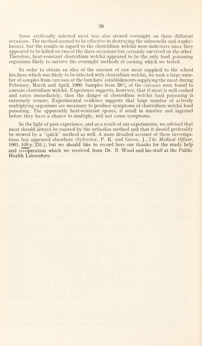 Some artificially infected meat was also stewed overnight on three different occasions. The method seemed to be effective in destroying the salmonella and staphy¬ lococci, but the results in regard to the Clostridium welchii were indecisive since they appeared to be killed on two of the three occasions but certainly survived on the other. Therefore, heat-resistant Clostridium welchii appeared to be the only food poisoning organisms likely to survive the overnight methods of cooking which we tested. In order to obtain an idea of the amount of raw meat supplied to the school kitchens which was likely to be infected with Clostridium welchii, we took a large num¬ ber of samples from carcases at the butchers’ establishments supplying the meat during February, March and April, 1960. Samples from 28% of the carcases were found to contain clostridium welchii. Experience suggests, however, that if meat is well cooked and eaten immediately, then the danger of clostridium welchii food poisoning is extremely remote. Experimental evidence suggests that large number of actively multiplying organisms are necessary to produce symptoms of clostridium welchii food poisoning. The apparently heat-resistant spores, if small in number and ingested before they have a chance to multiply, will not cause symptoms. In the light of past experience, and as a result of our experiments, we advised that meat should always be roasted by the orthodox method and that it should preferably be stewed by a “quick” method as well. A more detailed account of these investiga¬ tions has appeared elsewhere (Sylvester, P. K. and Green, J., The Medical Officer, 1961, 105 p. 231.), but we should like to record here our thanks for the ready help and co-operation which we received from Dr. N. Wood and his staff at the Public Health Laboratory.