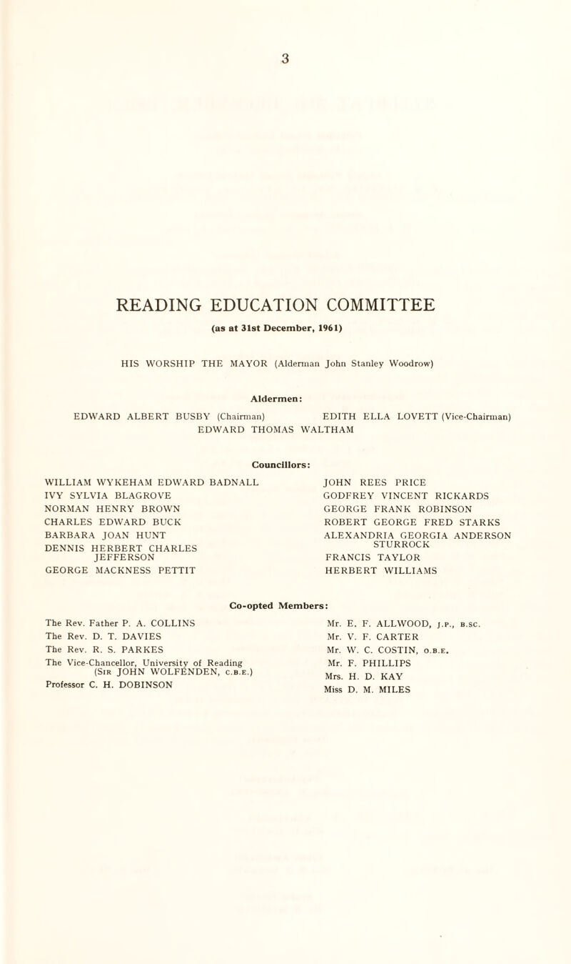 READING EDUCATION COMMITTEE (as at 31st December, 1961) HIS WORSHIP THE MAYOR (Alderman John Stanley Woodrow) Aldermen: EDWARD ALBERT BUSBY (Chairman) EDITH ELLA LOVETT (Vice-Chairman) EDWARD THOMAS WALTHAM Councillors: WILLIAM WYKEHAM EDWARD BADNALL IVY SYLVIA BLAGROVE NORMAN HENRY BROWN CHARLES EDWARD BUCK BARBARA JOAN HUNT DENNIS HERBERT CHARLES JEFFERSON GEORGE MACKNESS PETTIT JOHN REES PRICE GODFREY VINCENT RICKARDS GEORGE FRANK ROBINSON ROBERT GEORGE FRED STARKS ALEXANDRIA GEORGIA ANDERSON STURROCK FRANCIS TAYLOR HERBERT WILLIAMS Co-opted Members: The Rev. Father P. A. COLLINS The Rev. D. T. DAVIES The Rev. R. S. PARKES The Vice-Chancellor, University of Reading (Sir JOHN WOLFENDEN, c.b.e.) Professor C. H. DOBINSON Mr. E. F. ALLWOOD, j.p., b.sc. Mr. V. F. CARTER Mr. W. C. COSTIN, o.b.e. Mr. F. PHILLIPS Mrs. H. D. KAY Miss D. M. MILES