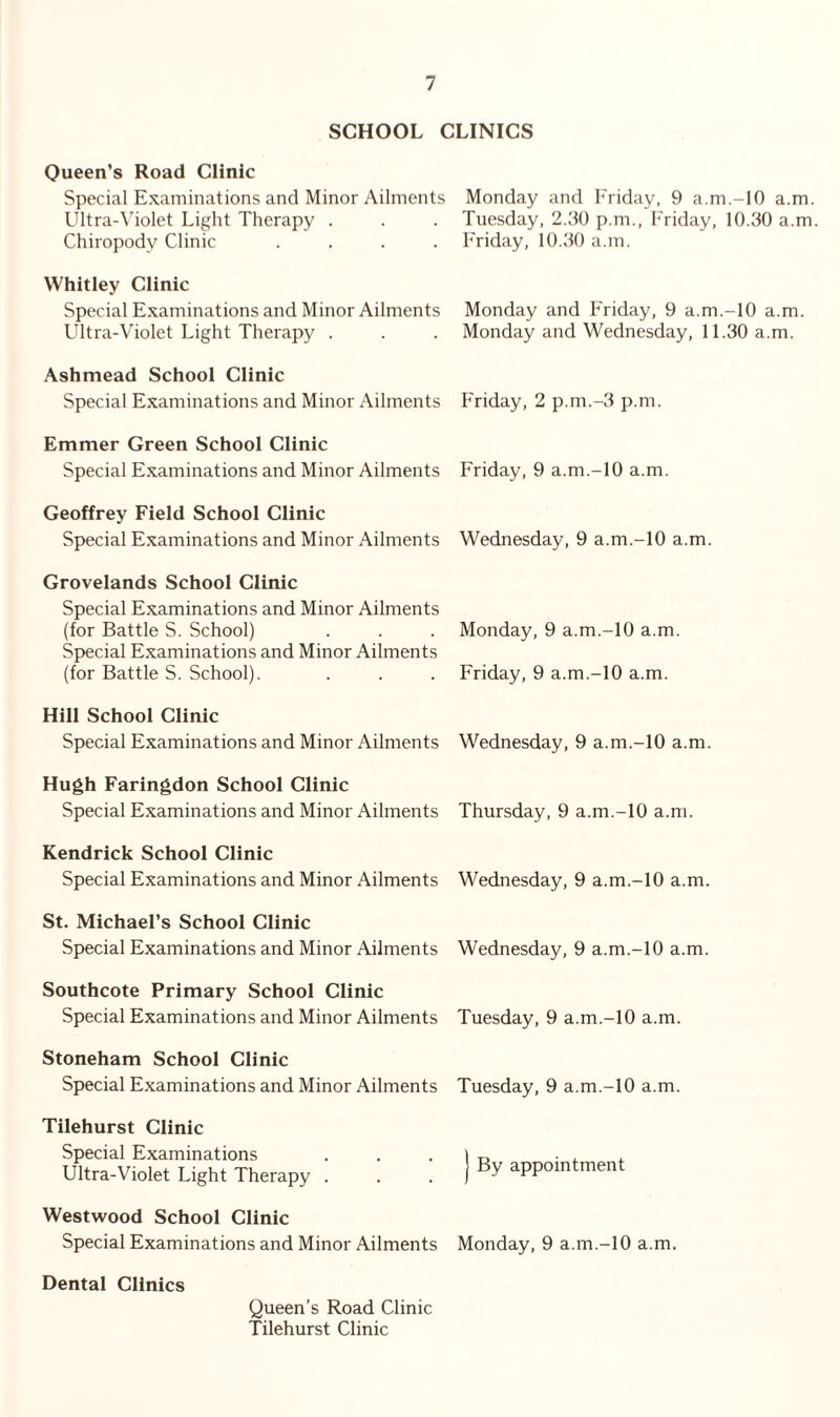 SCHOOL CLINICS Queen’s Road Clinic Special Examinations and Minor Ailments Ultra-Violet Light Therapy . Chiropody Clinic .... Whitley Clinic Special Examinations and Minor Ailments Ultra-Violet Light Therapy . Ashmead School Clinic Special Examinations and Minor Ailments Emmer Green School Clinic Special Examinations and Minor Ailments Geoffrey Field School Clinic Special Examinations and Minor Ailments Grovelands School Clinic Special Examinations and Minor Ailments (for Battle S. School) Special Examinations and Minor Ailments (for Battle S. School). Hill School Clinic Special Examinations and Minor Ailments Hugh Faringdon School Clinic Special Examinations and Minor Ailments Kendrick School Clinic Special Examinations and Minor Ailments St. Michael’s School Clinic Special Examinations and Minor Ailments Southcote Primary School Clinic Special Examinations and Minor Ailments Stoneham School Clinic Special Examinations and Minor Ailments Tilehurst Clinic Special Examinations Ultra-Violet Light Therapy . Westwood School Clinic Special Examinations and Minor Ailments Monday and Friday, 9 a.m.-lO a.m. Tuesday, 2.30 p.m., Friday, 10.30 a.m Friday, 10.30 a.m. Monday and Friday, 9 a.m.-10 a.m. Monday and Wednesday, 11.30 a.m. Friday, 2 p.m.-3 p.m. Friday, 9 a.m.-10 a.m. Wednesday, 9 a.m.-10 a.m. Monday, 9 a.m.-10 a.m. Friday, 9 a.m.-10 a.m. Wednesday, 9 a.m.-lO a.m. Thursday, 9 a.m.-10 a.m. Wednesday, 9 a.m.-10 a.m. Wednesday, 9 a.m.-10 a.m. Tuesday, 9 a.m.-10 a.m. Tuesday, 9 a.m.-10 a.m. j By appointment Monday, 9 a.m.-10 a.m. Dental Clinics Queen’s Road Clinic Tilehurst Clinic