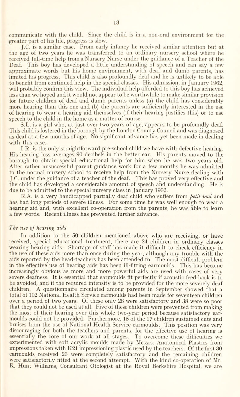 communicate with the child. Since the child is in a non-oral environment for the greater part of his life, progress is slow. J.C.. is a similar case. From early infancy he received similar attention but at the age of two years he was transferred to an ordinary nursery school where he received full-time help from a Nursery Nurse under the guidance of a Teacher of the Deaf. This boy has developed a little understanding of speech and can say a few approximate words but his home environment, with deaf and dumb parents, has limited his progress. This child is also profoundly deaf and he is unlikely to be able to benefit from continued help in the special classes. His admission, in January 1962, will probably confirm this view. The individual help afforded to this boy has achieved less than we hoped and it would not appear to be worthwhile to make similar provision for future children of deaf and dumb parents unless (a) the child has considerably more hearing than this one and (b) the parents are sufficiently interested in the use of hearing to wear a hearing aid themselves (if their hearing justifies this) or to use speech to the child in the home as a matter of course. S.L. is a girl who, at just over two years of age, appears to be profoundly deaf. This child is fostered in the borough by the London County Council and was diagnosed as deaf at a few months of age. No significant advance has yet been made in dealing with this case. I.R. is the only straightforward pre-school child we have with defective hearing. His hearing loss averages 90 decibels in the better ear. His parents moved to the borough to obtain special educational help for him when he was two years old. After rather unsuccessful parent guidance work for a few months he was admitted to the normal nursery school to receive help from the Nursery Nurse dealing with J.C. under the guidance of a teacher of the deaf. This has proved very effective and the child has developed a considerable amount of speech and understanding. He is due to be admitted to the special nursery class in January 1962. R.A. is a very handicapped partially deaf child who suffers from petit mat and has had long periods of severe illness. For some time he was well enough to wear a hearing aid and, with excellent co-operation from the parents, he was able to learn a few words. Recent illness has prevented further advance. The use of hearing aids In addition to the 50 children mentioned above who are receiving, or have received, special educational treatment, there are 24 children in ordinary classes wearing hearing aids. Shortage of staff has made it difficult to check efficiency in the use of these aids more than once during the year, although any trouble with the aids reported by the head-teachers has been attended to. The most difficult problem in the effective use of hearing aids has been ill-fitting earmoulds. This has become increasingly obvious as more and more powerful aids are used with cases of very severe deafness. It is essential that earmoulds fit perfectly if acoustic feed-back is to be avoided, and if the required intensity is to be provided for the more severely deaf children. A questionnaire circulated among parents in September showed that a total of 102 National Health Service earmoulds had been made for seventeen children over a period of two years. Of these only 28 were satisfactory and 38 were so poor that they could not be used at all. Five of these children were prevented from making the most of their hearing over this whole two-year period because satisfactory ear- moulds could not be provided. Furthermore, 15 of the 17 children sustained cuts and bruises from the use of National Health Service earmoulds. This position was very discouraging for both the teachers and parents, for the effective use of hearing is essentially the core of our work at all stages. To overcome these difficulties we experimented with soft acrylic moulds made by Messrs. Anatomical Plastics from impressions taken with K21 impressioning plastic used by the teachers. Of the first 30 earmoulds received 26 were completely satisfactory and the remaining children were satisfactorily fitted at the second attempt. With the kind co-operation of Mr. R. Hunt Williams, Consultant Otologist at the Royal Berkshire Hospital, we are