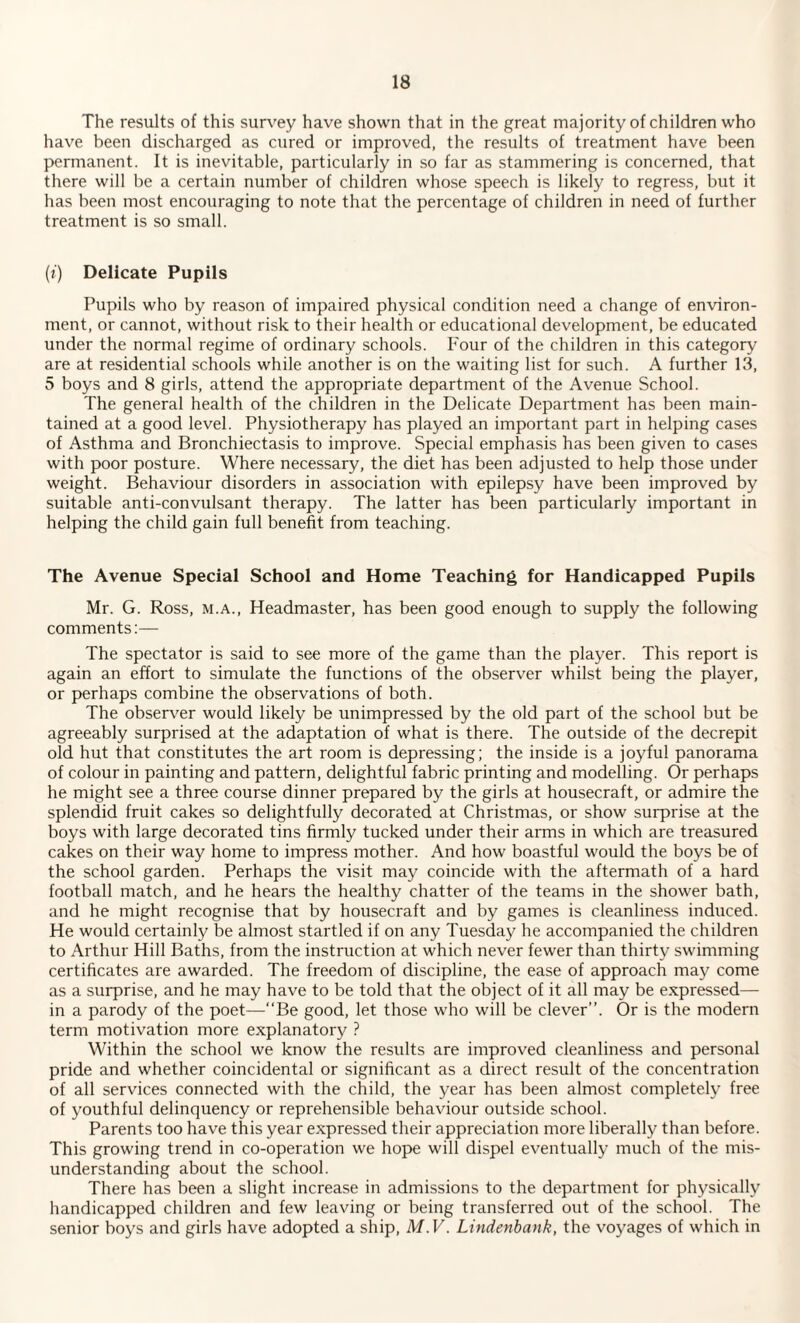 The results of this survey have shown that in the great majority of children who have been discharged as cured or improved, the results of treatment have been permanent. It is inevitable, particularly in so far as stammering is concerned, that there will be a certain number of children whose speech is likely to regress, but it has been most encouraging to note that the percentage of children in need of further treatment is so small. (i) Delicate Pupils Pupils who by reason of impaired physical condition need a change of environ¬ ment, or cannot, without risk to their health or educational development, be educated under the normal regime of ordinary schools. Four of the children in this category are at residential schools while another is on the waiting list for such. A further 13, 5 boys and 8 girls, attend the appropriate department of the Avenue School. The general health of the children in the Delicate Department has been main¬ tained at a good level. Physiotherapy has played an important part in helping cases of Asthma and Bronchiectasis to improve. Special emphasis has been given to cases with poor posture. Where necessary, the diet has been adjusted to help those under weight. Behaviour disorders in association with epilepsy have been improved by suitable anti-convulsant therapy. The latter has been particularly important in helping the child gain full benefit from teaching. The Avenue Special School and Home Teaching for Handicapped Pupils Mr. G. Ross, m.a., Headmaster, has been good enough to supply the following comments:— The spectator is said to see more of the game than the player. This report is again an effort to simulate the functions of the observer whilst being the player, or perhaps combine the observations of both. The observer would likely be unimpressed by the old part of the school but be agreeably surprised at the adaptation of what is there. The outside of the decrepit old hut that constitutes the art room is depressing; the inside is a joyful panorama of colour in painting and pattern, delightful fabric printing and modelling. Or perhaps he might see a three course dinner prepared by the girls at housecraft, or admire the splendid fruit cakes so delightfully decorated at Christmas, or show surprise at the boys with large decorated tins firmly tucked under their arms in which are treasured cakes on their way home to impress mother. And how boastful would the boys be of the school garden. Perhaps the visit may coincide with the aftermath of a hard football match, and he hears the healthy chatter of the teams in the shower bath, and he might recognise that by housecraft and by games is cleanliness induced. He would certainly be almost startled if on any Tuesday he accompanied the children to Arthur Hill Baths, from the instruction at which never fewer than thirty swimming certificates are awarded. The freedom of discipline, the ease of approach may come as a surprise, and he may have to be told that the object of it all may be expressed— in a parody of the poet—“Be good, let those who will be clever’’. Or is the modern term motivation more explanatory ? Within the school we know the results are improved cleanliness and personal pride and whether coincidental or significant as a direct result of the concentration of all services connected with the child, the year has been almost completely free of youthful delinquency or reprehensible behaviour outside school. Parents too have this year expressed their appreciation more liberally than before. This growing trend in co-operation we hope will dispel eventually much of the mis¬ understanding about the school. There has been a slight increase in admissions to the department for physically handicapped children and few leaving or being transferred out of the school. The senior boys and girls have adopted a ship, M.V. Lindenbank, the voyages of which in