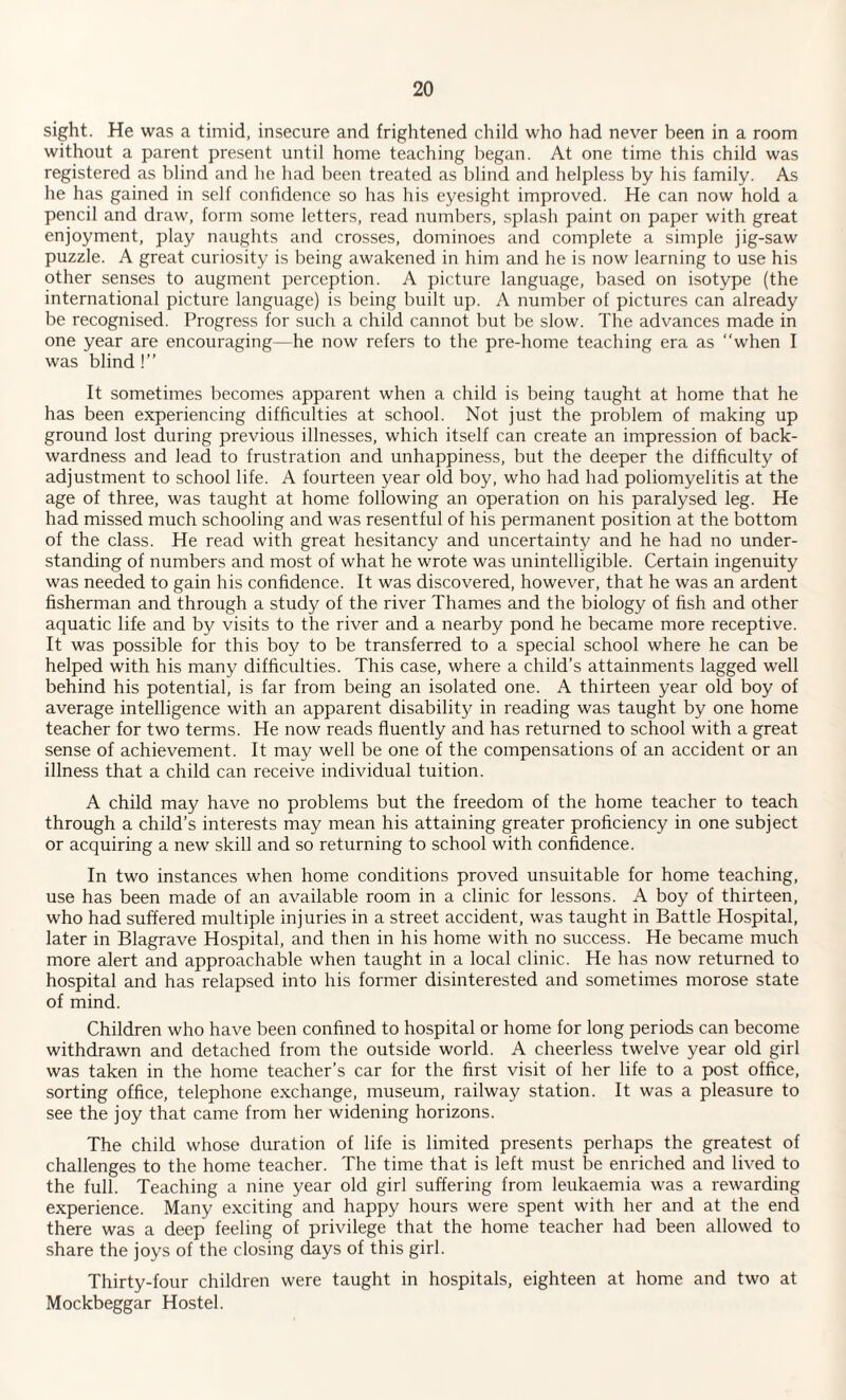 sight. He was a timid, insecure and frightened child who had never been in a room without a parent present until home teaching began. At one time this child was registered as blind and lie had been treated as blind and helpless by his family. As he has gained in self confidence so has his eyesight improved. He can now hold a pencil and draw, form some letters, read numbers, splash paint on paper with great enjoyment, play naughts and crosses, dominoes and complete a simple jig-saw puzzle. A great curiosity is being awakened in him and he is now learning to use his other senses to augment perception. A picture language, based on isotype (the international picture language) is being built up. A number of pictures can already be recognised. Progress for such a child cannot but be slow. The advances made in one year are encouraging—he now refers to the pre-home teaching era as “when I was blind 1” It sometimes becomes apparent when a child is being taught at home that he has been experiencing difficulties at school. Not just the problem of making up ground lost during previous illnesses, which itself can create an impression of back¬ wardness and lead to frustration and unhappiness, but the deeper the difficulty of adjustment to school life. A fourteen year old boy, who had had poliomyelitis at the age of three, was taught at home following an operation on his paralysed leg. He had missed much schooling and was resentful of his permanent position at the bottom of the class. He read with great hesitancy and uncertainty and he had no under¬ standing of numbers and most of what he wrote was unintelligible. Certain ingenuity was needed to gain his confidence. It was discovered, however, that he was an ardent fisherman and through a study of the river Thames and the biology of fish and other aquatic life and by visits to the river and a nearby pond he became more receptive. It was possible for this boy to be transferred to a special school where he can be helped with his many difficulties. This case, where a child’s attainments lagged well behind his potential, is far from being an isolated one. A thirteen year old boy of average intelligence with an apparent disability in reading was taught by one home teacher for two terms. He now reads fluently and has returned to school with a great sense of achievement. It may well be one of the compensations of an accident or an illness that a child can receive individual tuition. A child may have no problems but the freedom of the home teacher to teach through a child’s interests may mean his attaining greater proficiency in one subject or acquiring a new skill and so returning to school with confidence. In two instances when home conditions proved unsuitable for home teaching, use has been made of an available room in a clinic for lessons. A boy of thirteen, who had suffered multiple injuries in a street accident, was taught in Battle Hospital, later in Blagrave Hospital, and then in his home with no success. He became much more alert and approachable when taught in a local clinic. He has now returned to hospital and has relapsed into his former disinterested and sometimes morose state of mind. Children who have been confined to hospital or home for long periods can become withdrawn and detached from the outside world. A cheerless twelve year old girl was taken in the home teacher’s car for the first visit of her life to a post office, sorting office, telephone exchange, museum, railway station. It was a pleasure to see the joy that came from her widening horizons. The child whose duration of life is limited presents perhaps the greatest of challenges to the home teacher. The time that is left must be enriched and lived to the full. Teaching a nine year old girl suffering from leukaemia was a rewarding experience. Many exciting and happy hours were spent with her and at the end there was a deep feeling of privilege that the home teacher had been allowed to share the joys of the closing days of this girl. Thirty-four children were taught in hospitals, eighteen at home and two at Mockbeggar Hostel.