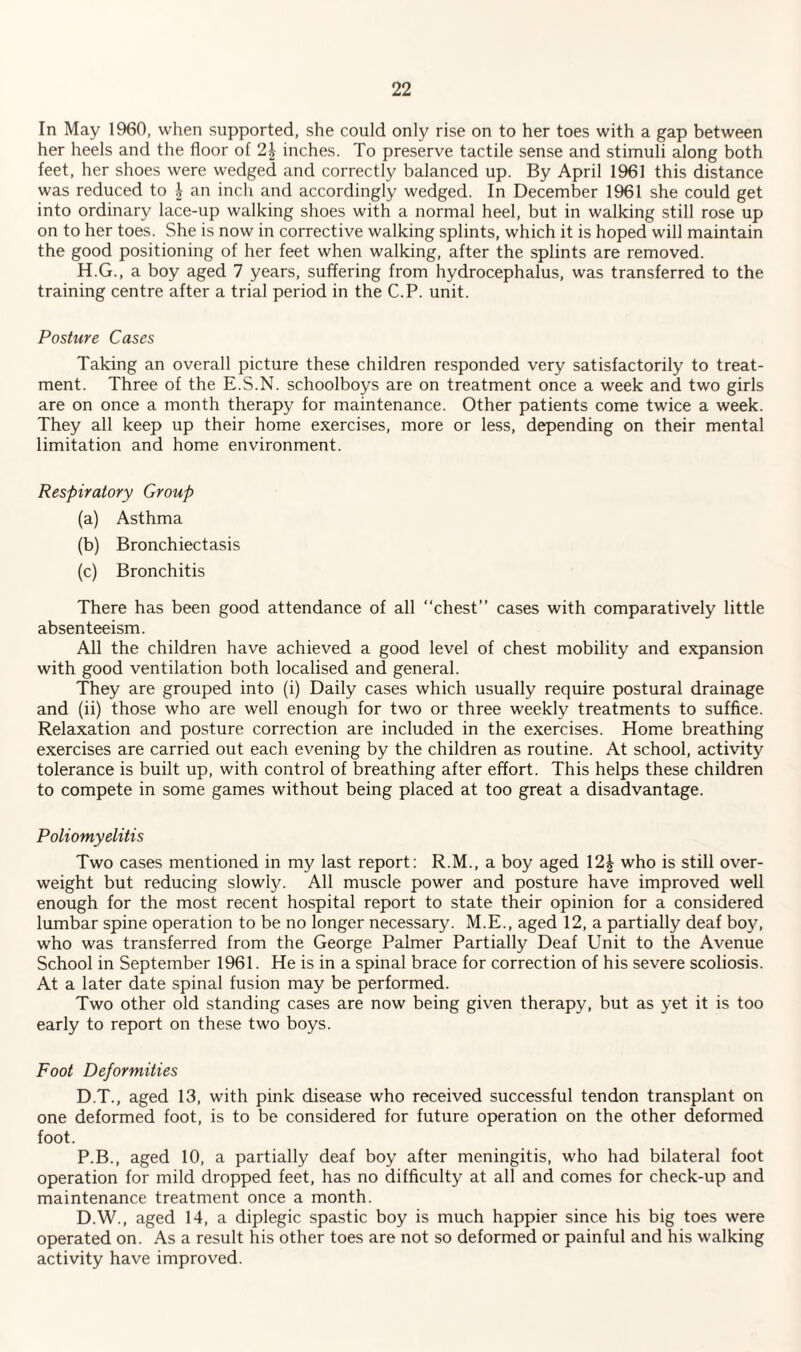 In May I960, when supported, she could only rise on to her toes with a gap between her heels and the floor of 2i inches. To preserve tactile sense and stimuli along both feet, her shoes were wedged and correctly balanced up. By April 1961 this distance was reduced to \ an inch and accordingly wedged. In December 1961 she could get into ordinary lace-up walking shoes with a normal heel, but in walking still rose up on to her toes. She is now in corrective walking splints, which it is hoped will maintain the good positioning of her feet when walking, after the splints are removed. H.G., a boy aged 7 years, suffering from hydrocephalus, was transferred to the training centre after a trial period in the C.P. unit. Posture Cases Taking an overall picture these children responded very satisfactorily to treat¬ ment. Three of the E.S.N. schoolboys are on treatment once a week and two girls are on once a month therapy for maintenance. Other patients come twice a week. They all keep up their home exercises, more or less, depending on their mental limitation and home environment. Respiratory Group (a) Asthma (b) Bronchiectasis (c) Bronchitis There has been good attendance of all “chest” cases with comparatively little absenteeism. All the children have achieved a good level of chest mobility and expansion with good ventilation both localised and general. They are grouped into (i) Daily cases which usually require postural drainage and (ii) those who are well enough for two or three weekly treatments to suffice. Relaxation and posture correction are included in the exercises. Home breathing exercises are carried out each evening by the children as routine. At school, activity tolerance is built up, with control of breathing after effort. This helps these children to compete in some games without being placed at too great a disadvantage. Poliomyelitis Two cases mentioned in my last report: R.M., a boy aged 12£ who is still over¬ weight but reducing slowly. All muscle power and posture have improved well enough for the most recent hospital report to state their opinion for a considered lumbar spine operation to be no longer necessary. M.E., aged 12, a partially deaf boy, who was transferred from the George Palmer Partially Deaf Unit to the Avenue School in September 1961. He is in a spinal brace for correction of his severe scoliosis. At a later date spinal fusion may be performed. Two other old standing cases are now being given therapy, but as yet it is too early to report on these two boys. Foot Deformities D.T., aged 13, with pink disease who received successful tendon transplant on one deformed foot, is to be considered for future operation on the other deformed foot. P.B., aged 10, a partially deaf boy after meningitis, who had bilateral foot operation for mild dropped feet, has no difficulty at all and comes for check-up and maintenance treatment once a month. D.W., aged 14, a diplegic spastic boy is much happier since his big toes were operated on. As a result his other toes are not so deformed or painful and his walking activity have improved.