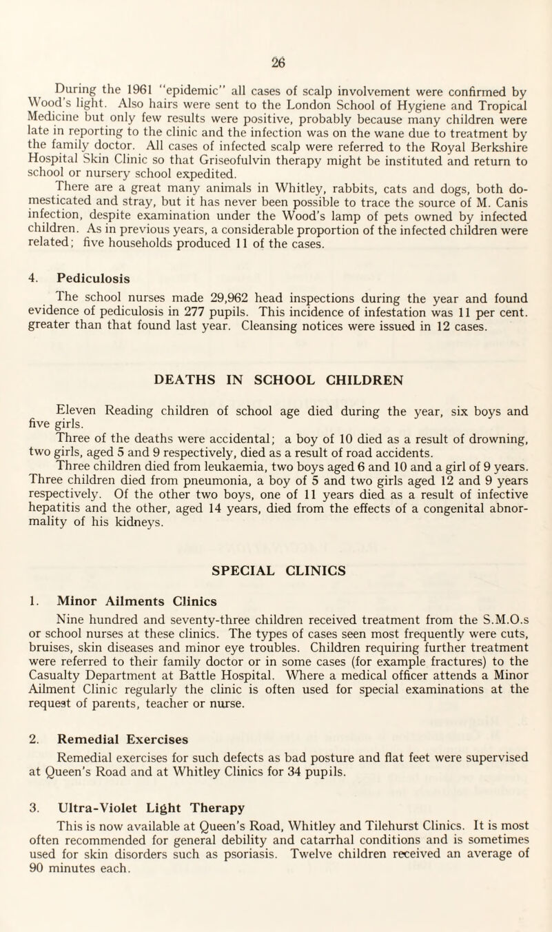 During the 1961 “epidemic” all cases of scalp involvement were confirmed by Wood s light. Also hairs were sent to the London School of Hygiene and Tropical Medicine but only few results were positive, probably because many children were late in reporting to the clinic and the infection was on the wane due to treatment by the family doctor. All cases of infected scalp were referred to the Royal Berkshire Hospital Skin Clinic so that Griseofulvin therapy might be instituted and return to school or nursery school expedited. There are a great many animals in Whitley, rabbits, cats and dogs, both do¬ mesticated and stray, but it has never been possible to trace the source of M. Canis infection, despite examination under the Wood’s lamp of pets owned by infected children. As in previous years, a considerable proportion of the infected children were related; five households produced 11 of the cases. 4. Pediculosis The school nurses made 29,962 head inspections during the year and found evidence of pediculosis in 277 pupils. This incidence of infestation was 11 per cent, greater than that found last year. Cleansing notices were issued in 12 cases. DEATHS IN SCHOOL CHILDREN Eleven Reading children of school age died during the year, six boys and five girls. Three of the deaths were accidental; a boy of 10 died as a result of drowning, two girls, aged 5 and 9 respectively, died as a result of road accidents. Three children died from leukaemia, two boys aged 6 and 10 and a girl of 9 years. Three children died from pneumonia, a boy of 5 and two girls aged 12 and 9 years respectively. Of the other two boys, one of 11 years died as a result of infective hepatitis and the other, aged 14 years, died from the effects of a congenital abnor¬ mality of his kidneys. SPECIAL CLINICS 1. Minor Ailments Clinics Nine hundred and seventy-three children received treatment from the S.M.O.s or school nurses at these clinics. The types of cases seen most frequently were cuts, bruises, skin diseases and minor eye troubles. Children requiring further treatment were referred to their family doctor or in some cases (for example fractures) to the Casualty Department at Battle Hospital. Where a medical officer attends a Minor Ailment Clinic regularly the clinic is often used for special examinations at the request of parents, teacher or nurse. 2. Remedial Exercises Remedial exercises for such defects as bad posture and flat feet were supervised at Queen’s Road and at Whitley Clinics for 34 pupils. 3. Ultra-Violet Light Therapy This is now available at Queen’s Road, Whitley and Tilehurst Clinics. It is most often recommended for general debility and catarrhal conditions and is sometimes used for skin disorders such as psoriasis. Twelve children received an average of 90 minutes each.