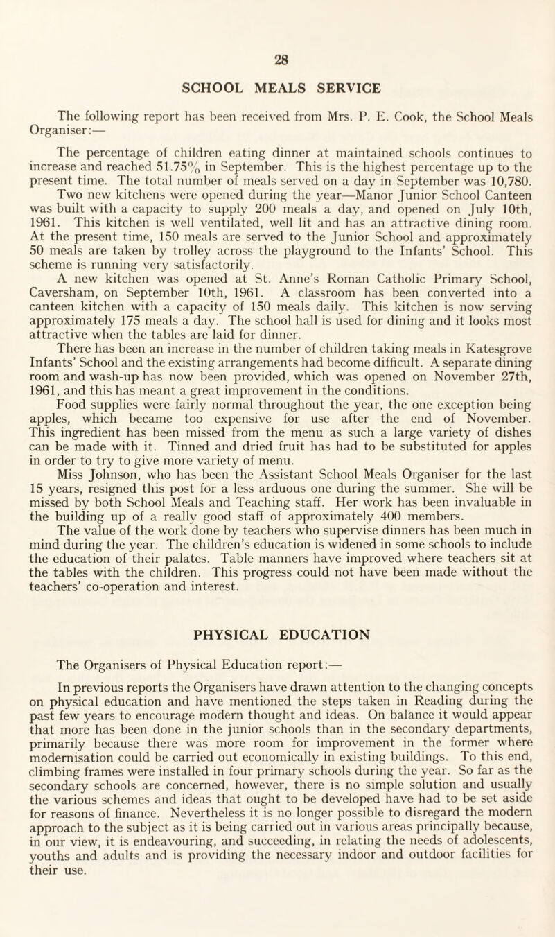 SCHOOL MEALS SERVICE The following report has been received from Mrs. P. E. Cook, the School Meals Organiser:— The percentage of children eating dinner at maintained schools continues to increase and reached 51.75% in September. This is the highest percentage up to the present time. The total number of meals served on a day in September was 10,780. Two new kitchens were opened during the year—Manor Junior School Canteen was built with a capacity to supply 200 meals a day, and opened on July 10th, 1961. This kitchen is well ventilated, well lit and has an attractive dining room. At the present time, 150 meals are served to the Junior School and approximately 50 meals are taken by trolley across the playground to the Infants’ School. This scheme is running very satisfactorily. A new kitchen was opened at St. Anne’s Roman Catholic Primary School, Caversham, on September 10th, 1961. A classroom has been converted into a canteen kitchen with a capacity of 150 meals daily. This kitchen is now serving approximately 175 meals a day. The school hall is used for dining and it looks most attractive when the tables are laid for dinner. There has been an increase in the number of children taking meals in Katesgrove Infants’ School and the existing arrangements had become difficult. A separate dining room and wash-up has now been provided, which was opened on November 27th, 1961, and this has meant a great improvement in the conditions. Food supplies were fairly normal throughout the year, the one exception being apples, which became too expensive for use after the end of November. This ingredient has been missed from the menu as such a large variety of dishes can be made with it. Tinned and dried fruit has had to be substituted for apples in order to try to give more variety of menu. Miss Johnson, who has been the Assistant School Meals Organiser for the last 15 years, resigned this post for a less arduous one during the summer. She will be missed by both School Meals and Teaching staff. Her work has been invaluable in the building up of a really good staff of approximately 400 members. The value of the work done by teachers who supervise dinners has been much in mind during the year. The children’s education is widened in some schools to include the education of their palates. Table manners have improved where teachers sit at the tables with the children. This progress could not have been made without the teachers’ co-operation and interest. PHYSICAL EDUCATION The Organisers of Physical Education report:— In previous reports the Organisers have drawn attention to the changing concepts on physical education and have mentioned the steps taken in Reading during the past few years to encourage modern thought and ideas. On balance it would appear that more has been done in the junior schools than in the secondary departments, primarily because there was more room for improvement in the former where modernisation could be carried out economically in existing buildings. To this end, climbing frames were installed in four primary schools during the year. So far as the secondary schools are concerned, however, there is no simple solution and usually the various schemes and ideas that ought to be developed have had to be set aside for reasons of finance. Nevertheless it is no longer possible to disregard the modern approach to the subject as it is being carried out in various areas principally because, in our view, it is endeavouring, and succeeding, in relating the needs of adolescents, youths and adults and is providing the necessary indoor and outdoor facilities for their use.