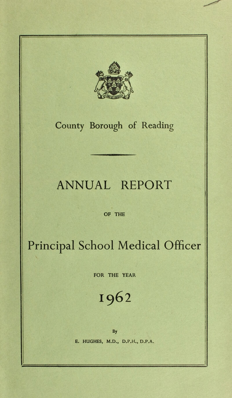 County Borough of Reading ANNUAL REPORT OF THE Principal School Medical Officer FOR THE YEAR I962 By E. HUGHES, M.D., D.P.H,, D.P.A.