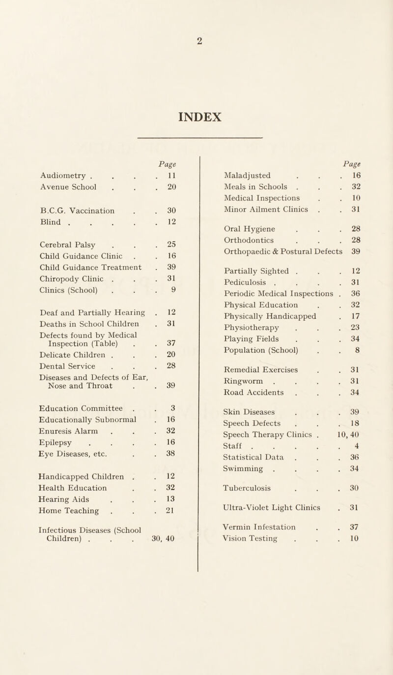 INDEX Page Audiometry . . . .11 Avenue School . . .20 B.C.G. Vaccination . . 30 Blind.12 Cerebral Palsy . . .25 Child Guidance Clinic . .16 Child Guidance Treatment . 39 Chiropody Clinic . . .31 Clinics (School) ... 9 Deaf and Partially Hearing . 12 Deaths in School Children . 31 Defects found by Medical Inspection (Table) . . 37 Delicate Children . . .20 Dental Service . . .28 Diseases and Defects of Ear, Nose and Throat . . 39 Education Committee . . 3 Educationally Subnormal . 16 Enuresis Alarm . . .32 Epilepsy . . . .16 Eye Diseases, etc. . . 38 Handicapped Children . .12 Health Education . . 32 Hearing Aids . . .13 Home Teaching . . .21 Infectious Diseases (School Children) ... 30, 40 Maladjusted Page . 16 Meals in Schools . 32 Medical Inspections . 10 Minor Ailment Clinics . 31 Oral Hygiene . 28 Orthodontics . 28 Orthopaedic & Postural Defects 39 Partially Sighted . . 12 Pediculosis . . 31 Periodic Medical Inspections . 36 Physical Education . 32 Physically Handicapped . 17 Physiotherapy . 23 Playing Fields . 34 Population (School) 8 Remedial Exercises . 31 Ringworm . 31 Road Accidents . 34 Skin Diseases . 39 Speech Defects . 18 Speech Therapy Clinics . 10, 40 Staff .... 4 Statistical Data . 36 Swimming . 34 Tuberculosis . 30 Ultra-Violet Light Clinics . 31 Vermin Infestation . 37 Vision Testing . 10