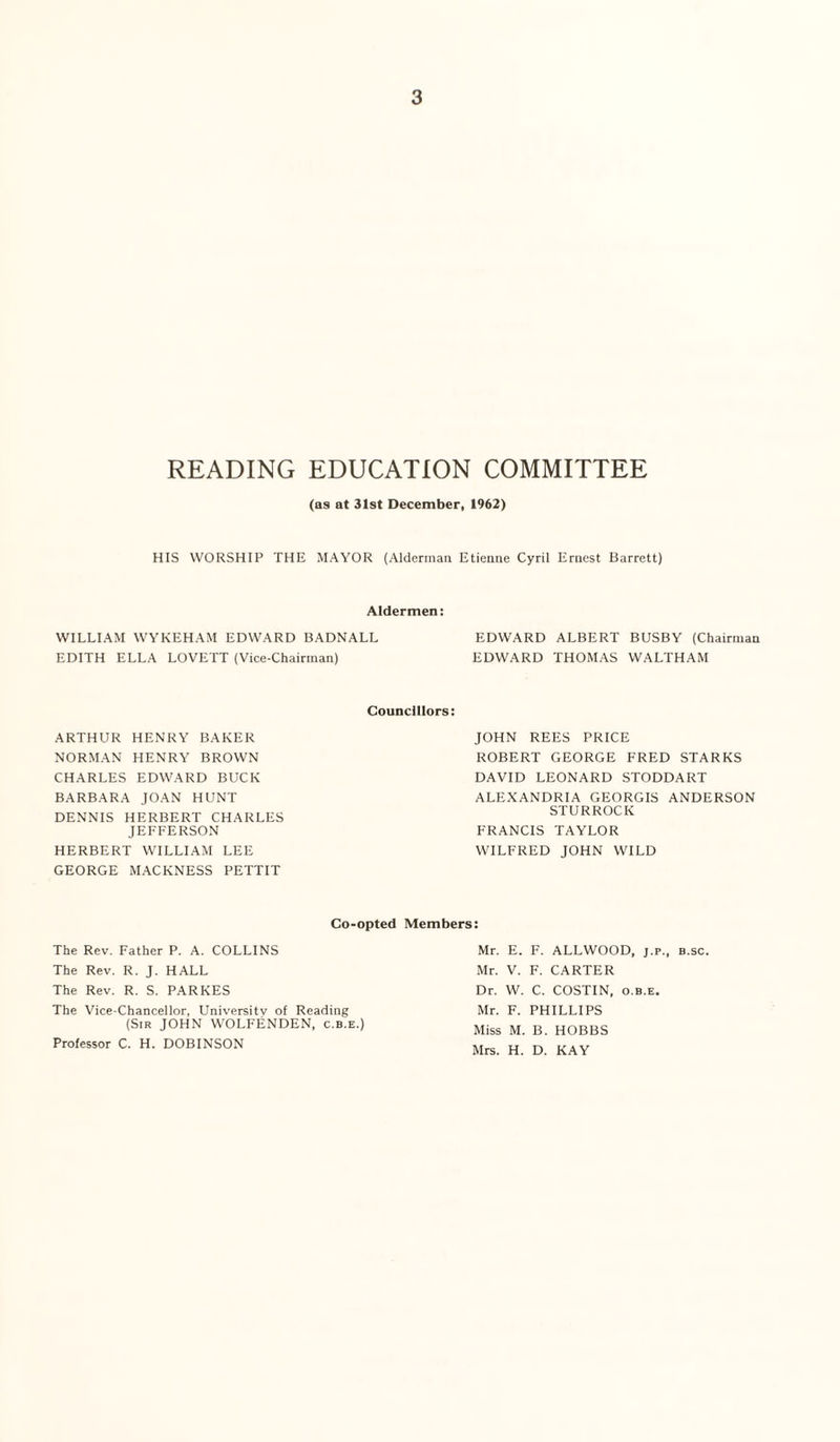 READING EDUCATION COMMITTEE (as at 31st December, 1962) HIS WORSHIP THE MAYOR (Alderman Etienne Cyril Ernest Barrett) Aldermen: WILLIAM WYKEHAM EDWARD BADNALL EDWARD ALBERT BUSBY (Chairman EDITH ELLA LOVETT (Vice-Chairman) EDWARD THOMAS WALTHAM Councillors: ARTHUR HENRY BAKER NORMAN HENRY BROWN CHARLES EDWARD BUCK BARBARA JOAN HUNT DENNIS HERBERT CHARLES JEFFERSON HERBERT WILLIAM LEE GEORGE MACKNESS PETTIT JOHN REES PRICE ROBERT GEORGE FRED STARKS DAVID LEONARD STODDART ALEXANDRIA GEORGIS ANDERSON STURROCK FRANCIS TAYLOR WILFRED JOHN WILD Co-opted Members: The Rev. Father P. A. COLLINS The Rev. R. J. HALL The Rev. R. S. PARKES The Vice-Chancellor, Universitv of Reading (Sir JOHN WOLFENDEN, c.b.e.) Professor C. H. DOBINSON Mr. E. F. ALLWOOD, j.p., b.sc. Mr. V. F. CARTER Dr. W. C. COSTIN, o.b.e. Mr. F. PHILLIPS Miss M. B. HOBBS Mrs. H. D. KAY