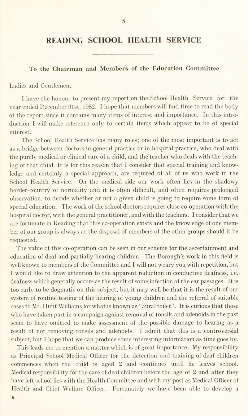 READING SCHOOL HEALTH SERVICE To the Chairman and Members of the Education Committee Ladies and Gentlemen, I have the honour to present my report on the School Health Service for the year ended December 61st, 1962. I hope that members will find time to read the body of the report since it contains many items of interest and importance. In this intro¬ duction I will make reference only to certain items which appear to be of special interest. The School Health Service has many roles; one of the most important is to act as a bridge between doctors in general practice or in hospital practice, who deal with the purely medical or clinical care of a child, and the teacher who deals with the teach¬ ing of that child. It is for this reason that I consider that special training and know¬ ledge and certainly a special approach, are required of all of us who work in the School Health Service. On the medical side our work often lies in the shadowy border-country of normality and it is often difficult, and often requires prolonged observation, to decide whether or not a given child is going to require some form of special education. The work of the school doctors requires close co-operation with the hospital doctor, with the general practitioner, and with the teachers. I consider that we are fortunate in Reading that this co-operation exists and the knowledge of one mem¬ ber of our group is always at the disposal of members of the other groups should it be requested. The value of this co-operation can be seen in our scheme for the ascertainment and education of deaf and partially hearing children. The Borough’s work in this field is well known to members of the Committee and I will not weary you with repetition, but I would like to draw attention to the apparent reduction in conductive deafness, i.e. deafness which generally occurs as the result of some infection of the ear passages. It is too early to be dogmatic on this subject, but it may well be that it is the result of our system of routine testing of the hearing of young children and the referral of suitable cases to Mr. Hunt Williams for what is known as “aural toilet’’. It is curious that those who have taken part in a campaign against removal of tonsils and adenoids in the past seem to have omitted to make assessment of the possible damage to hearing as a result of not removing tonsils and adenoids. I admit that this is a controversial subject, but I hope that we can produce some interesting information as time goes by. This leads me to mention a matter which is of great importance. My responsibility as Principal School Medical Officer for the detection and training of deaf children commences when the child is aged 2 and continues until he leaves school. Medical responsibility for the care of deaf children before the age of 2 and after they have left school lies with the Health Committee and with my post as Medical Officer of Health and Chief Welfare Officer. Fortunately we have been able to develop a B