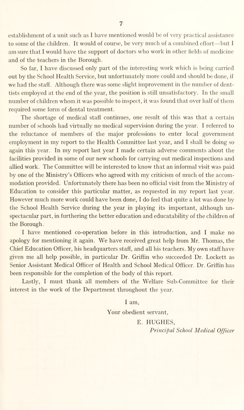 establishment of a unit such as I have mentioned would be of very practical assistance to some of the children. It would of course, be very much of a combined effort—but I am sure that I would have the support of doctors who work in other fields of medicine and of the teachers in the Borough. So far, I have discussed only part of the interesting work which is being carried out by the School Health Service, but unfortunately more could and should be done, if we had the staff. Although there was some slight improvement in the number of dent- tists employed at the end of the year, the position is still unsatisfactory. In the small number of children whom it was possible to inspect, it was found that over half of them required some form of dental treatment. The shortage of medical staff continues, one result of this was that a certain number of schools had virtually no medical supervision during the year. I referred to the reluctance of members of the major professions to enter local government employment in my report to the Health Committee last year, and I shall be doing so again this year. In my report last year I made certain adverse comments about the facilities provided in some of our new schools for carrying out medical inspections and allied work. The Committee will be interested to know that an informal visit was paid by one of the Ministry's Officers who agreed with my criticism of much of the accom¬ modation provided. Unfortunately there has been no official visit from the Ministry of Education to consider this particular matter, as requested in my report last year. However much more work could have been done, I do feel that quite a lot was done by the School Health Service during the year in playing its important, although un¬ spectacular part, in furthering the better education and educatability of the children of the Borough. I have mentioned co-operation before in this introduction, and I make no apology for mentioning it again. We have received great help from Mr. Thomas, the Chief Education Officer, his headquarters staff, and all his teachers. My own staff have given me all help possible, in particular Dr. Griffin who succeeded Dr. Lockett as Senior Assistant Medical Officer of Health and School Medical Officer. Dr. Griffin has been responsible for the completion of the body of this report. Lastly, I must thank all members of the Welfare Sub-Committee for their interest in the work of the Department throughout the year. I am, Your obedient servant, E. HUGHES, Principal School Medical Officer