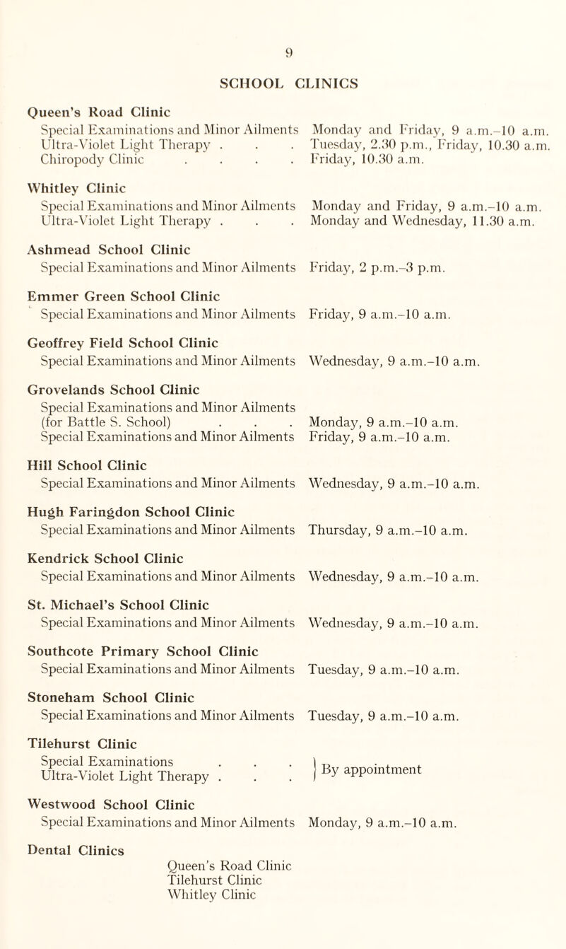 SCHOOL CLINICS Queen’s Road Clinic Special Examinations and Minor Ailments Ultra-Violet Light Therapy . Chiropody Clinic .... Whitley Clinic Special Examinations and Minor Ailments Ultra-Violet Light Therapy . Ashmead School Clinic Special Examinations and Minor Ailments Emmer Green School Clinic Special Examinations and Minor Ailments Geoffrey Field School Clinic Special Examinations and Minor Ailments Grovelands School Clinic Special Examinations and Minor Ailments (for Battle S. School) Special Examinations and Minor Ailments Hill School Clinic Special Examinations and Minor Ailments Hugh Faringdon School Clinic Special Examinations and Minor Ailments Kendrick School Clinic Special Examinations and Minor Ailments St. Michael’s School Clinic Special Examinations and Minor Ailments Southcote Primary School Clinic Special Examinations and Minor Ailments Stoneham School Clinic Special Examinations and Minor Ailments Tilehurst Clinic Special Examinations Ultra-Violet Light Therapy . Westwood School Clinic Special Examinations and Minor Ailments Dental Clinics Queen’s Road Clinic Tilehurst Clinic Whitley Clinic Monday and Friday, 9 a.m.-lO a.m. Tuesday, 2.30 p.m., Friday, 10.30 a.m Friday, 10.30 a.m. Monday and Friday, 9 a.m.-10 a.m. Monday and Wednesday, 11.30 a.m. Friday, 2 p.m.-3 p.m. Friday, 9 a.m.-10 a.m. Wednesday, 9 a.m.-10 a.m. Monday, 9 a.m.-10 a.m. Friday, 9 a.m.-10 a.m. Wednesday, 9 a.m.-10 a.m. Thursday, 9 a.m.-10 a.m. Wednesday, 9 a.m.-10 a.m. Wednesday, 9 a.m.-10 a.m. Tuesday, 9 a.m.-10 a.m. Tuesday, 9 a.m.-10 a.m. By appointment Monday, 9 a.m.-10 a.m.