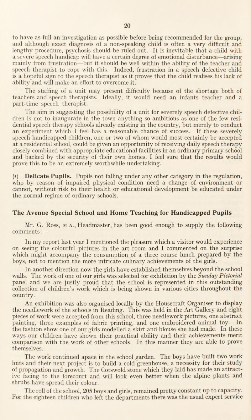 to have as full an investigation as possible before being recommended for the group, and although exact diagnosis of a non-speaking child is often a very difficult and lengthy procedure, psychosis should be ruled out. It is inevitable that a child with a severe speech handicap will have a certain degree of emotional disturbance—arising mainly from frustration—but it should be well within the ability of the teacher and speech therapist to cope with this. Indeed, frustration in a speech defective child is a hopeful sign to the speech therapist as it proves that the child realises his lack of ability and will make an effort to overcome it. The staffing of a unit may present difficulty because of the shortage both of teachers and speech therapists. Ideally, it would need an infants teacher and a part-time speech therapist. The aim in suggesting the possibility of a unit for severely speech defective chil¬ dren is not to inaugurate in the town anything so ambitious as one of the few resi¬ dential speech therapy schools already existing in the country, but merely to conduct an experiment which I feel has a reasonable chance of success. If these severely speech handicapped children, one or two of whom would most certainly be accepted at a residential school, could be given an opportunity of receiving daily speech therapy closely combined with appropriate educational facilities in an ordinary primary school and backed by the security of their own homes, I feel sure that the results would prove this to be an extremely worthwhile undertaking. (i) Delicate Pupils. Pupils not falling under any other category in the regulation, who by reason of impaired physical condition need a change of environment or cannot, without risk to their health or educational development be educated under the normal regime of ordinary schools. The Avenue Special School and Home Teaching for Handicapped Pupils Mr. G. Ross, m.a., Headmaster, has been good enough to supply the following comments:— In my report last year I mentioned the pleasure which a visitor would experience on seeing the colourful pictures in the art room and I commented on the surprise which might accompany the consumption of a three course lunch prepared by the boys, not to mention the more intricate culinary achievements of the girls. In another direction now the girls have established themselves beyond the school walls. The work of one of our girls was selected for exhibition by the Sunday Pictorial panel and we are justly proud that the school is represented in this outstanding collection of children’s work which is being shown in various cities throughout the country. An exhibition was also organised locally by the Housecraft Organiser to display the needlework of the schools in Reading. This was held in the Art Gallery and eight pieces of work were accepted from this school, three needlework pictures, one abstract painting, three examples of fabric printing, and one embroidered animal toy. In the fashion show one of our girls modelled a skirt and blouse she had made. In these ways our children have shown their practical ability and their achievements merit comparison with the work of other schools. In this manner they are able to prove themselves. The work continued apace in the school garden. The boys have built two work huts and their next project is to build a cold greenhouse, a necessity for their study of propagation and growth. The Cotswold stone which they laid has made an attract¬ ive facing to the forecourt and will look even better when the alpine plants and shrubs have spread their colour. The roll of the school, 205 boys and girls, remained pretty constant up to capacity. For the eighteen children who left the departments there was the usual expert service