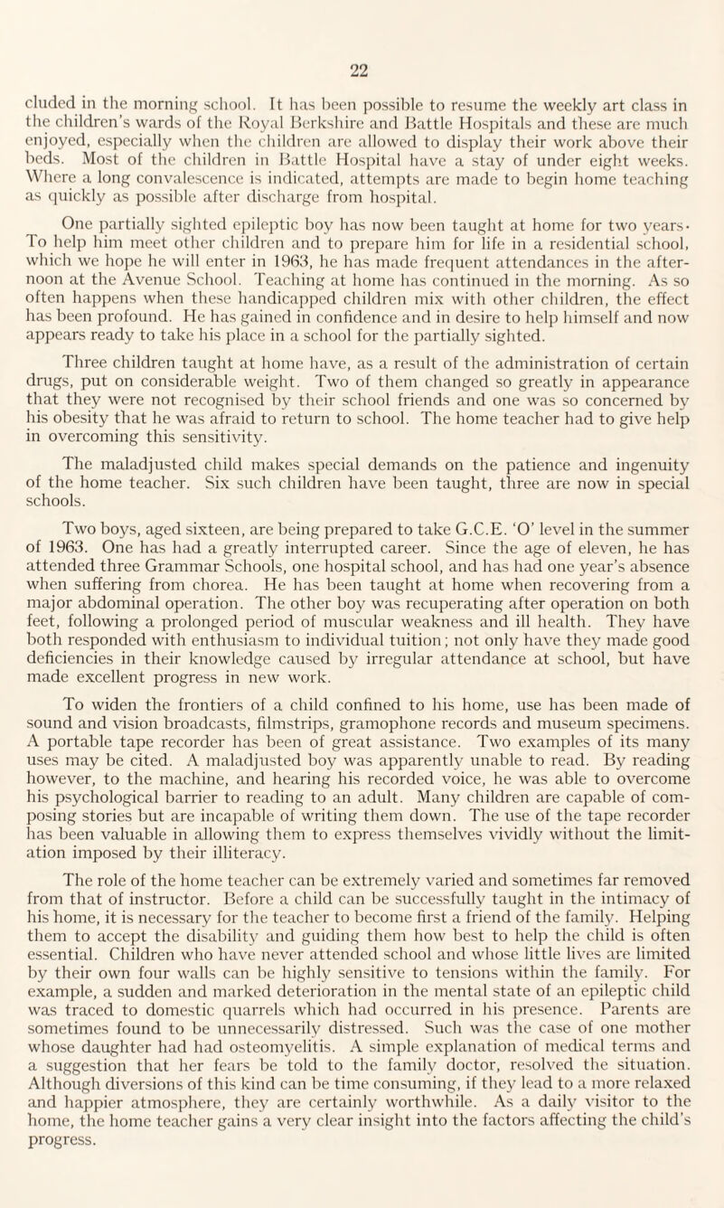 eluded in the morning school. It has been possible to resume the weekly art class in the children’s wards of the Royal Berkshire and Battle Hospitals and these are much enjoyed, especially when the children are allowed to display their work above their beds. Most of the children in Battle Hospital have a stay of under eight weeks. Where a long convalescence is indicated, attempts are made to begin home teaching as quickly as possible after discharge from hospital. One partially sighted epileptic boy has now been taught at home for two years- To help him meet other children and to prepare him for life in a residential school, which we hope he will enter in 1963, he has made frequent attendances in the after¬ noon at the Avenue School. Teaching at home has continued in the morning. As so often happens when these handicapped children mix with other children, the effect has been profound. He has gained in confidence and in desire to help himself and now appears ready to take his place in a school for the partially sighted. Three children taught at home have, as a result of the administration of certain drugs, put on considerable weight. Two of them changed so greatly in appearance that they were not recognised by their school friends and one was so concerned by his obesity that he was afraid to return to school. The home teacher had to give help in overcoming this sensitivity. The maladjusted child makes special demands on the patience and ingenuity of the home teacher. Six such children have been taught, three are now in special schools. Two boys, aged sixteen, are being prepared to take G.C.E. ‘O’ level in the summer of 1963. One has had a greatly interrupted career. Since the age of eleven, he has attended three Grammar Schools, one hospital school, and has had one year’s absence when suffering from chorea. He has been taught at home when recovering from a major abdominal operation. The other boy was recuperating after operation on both feet, following a prolonged period of muscular weakness and ill health. They have both responded with enthusiasm to individual tuition ; not only have they made good deficiencies in their knowledge caused by irregular attendance at school, but have made excellent progress in new work. To widen the frontiers of a child confined to his home, use has been made of sound and vision broadcasts, filmstrips, gramophone records and museum specimens. A portable tape recorder has been of great assistance. Two examples of its many uses may be cited. A maladjusted boy was apparently unable to read. By reading however, to the machine, and hearing his recorded voice, he was able to overcome his psychological barrier to reading to an adult. Many children are capable of com¬ posing stories but are incapable of writing them down. The use of the tape recorder has been valuable in allowing them to express themselves vividly without the limit¬ ation imposed by their illiteracy. The role of the home teacher can be extremely varied and sometimes far removed from that of instructor. Before a child can be successfully taught in the intimacy of his borne, it is necessary for the teacher to become first a friend of the family. Helping them to accept the disability and guiding them how best to help the child is often essential. Children who have never attended school and whose little lives are limited by their own four walls can be highly sensitive to tensions within the family. For example, a sudden and marked deterioration in the mental state of an epileptic child was traced to domestic quarrels which had occurred in his presence. Parents are sometimes found to be unnecessarily distressed. Such was the case of one mother whose daughter had had osteomyelitis. A simple explanation of medical terms and a suggestion that her fears be told to the family doctor, resolved the situation. Although diversions of this kind can be time consuming, if they lead to a more relaxed and happier atmosphere, they are certainly worthwhile. As a daily'' visitor to the home, the home teacher gains a very clear insight into the factors affecting the child’s progress.