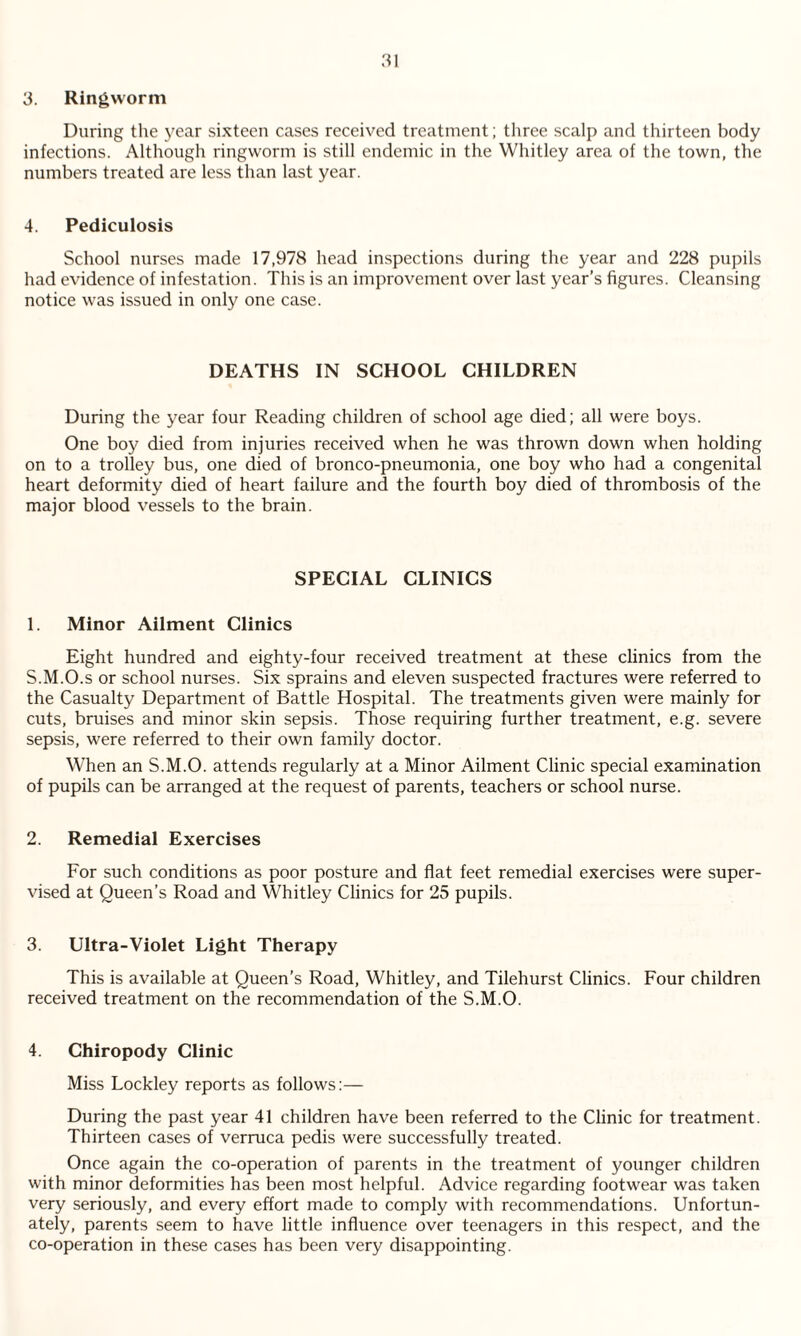 3. Ringworm During the year sixteen cases received treatment; three scalp and thirteen body infections. Although ringworm is still endemic in the Whitley area of the town, the numbers treated are less than last year. 4. Pediculosis School nurses made 17,978 head inspections during the year and 228 pupils had evidence of infestation. This is an improvement over last year’s figures. Cleansing notice was issued in only one case. DEATHS IN SCHOOL CHILDREN During the year four Reading children of school age died; all were boys. One boy died from injuries received when he was thrown down when holding on to a trolley bus, one died of bronco-pneumonia, one boy who had a congenital heart deformity died of heart failure and the fourth boy died of thrombosis of the major blood vessels to the brain. SPECIAL CLINICS 1. Minor Ailment Clinics Eight hundred and eighty-four received treatment at these clinics from the S.M.O.s or school nurses. Six sprains and eleven suspected fractures were referred to the Casualty Department of Battle Hospital. The treatments given were mainly for cuts, bruises and minor skin sepsis. Those requiring further treatment, e.g. severe sepsis, were referred to their own family doctor. When an S.M.O. attends regularly at a Minor Ailment Clinic special examination of pupils can be arranged at the request of parents, teachers or school nurse. 2. Remedial Exercises For such conditions as poor posture and flat feet remedial exercises were super¬ vised at Queen’s Road and Whitley Clinics for 25 pupils. 3. Ultra-Violet Light Therapy This is available at Queen’s Road, Whitley, and Tilehurst Clinics. Four children received treatment on the recommendation of the S.M.O. 4. Chiropody Clinic Miss Lockley reports as follows:— During the past year 41 children have been referred to the Clinic for treatment. Thirteen cases of verruca pedis were successfully treated. Once again the co-operation of parents in the treatment of younger children with minor deformities has been most helpful. Advice regarding footwear was taken very seriously, and every effort made to comply with recommendations. Unfortun¬ ately, parents seem to have little influence over teenagers in this respect, and the co-operation in these cases has been very disappointing.