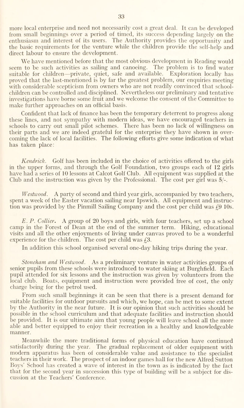 more local enterprise and need not necessarily cost a great deal. It can be developed from small beginnings over a period of timed, its success depending largely on the enthusiasm and interest of its users. The Authority provides the opportunity and the basic requirements for the venture while the children provide the self-help and direct labour to ensure the development. We have mentioned before that the most obvious development in Reading would seem to be such activities as sailing and canoeing. The problem is to find water suitable for children—private, quiet, safe and available. Exploration locally has proved that the last-mentioned is by far the greatest problem, our enquiries meeting with considerable scepticism from owners who are not readily convinced that school- children can be controlled and disciplined. Nevertheless our preliminary and tentative investigations have borne some fruit and we welcome the consent of the Committee to make further approaches on an official basis. Confident that lack of finance has been the temporary deterrent to progress along these lines, and not sympathy with modern ideas, we have encouraged teachers in schools to carry out small pilot schemes. There has been no lack of willingness on their parts and we are indeed grateful for the enterprise they have shown in over¬ coming the lack of local facilities. The following efforts give some indication of what has taken place: Kendrick. Golf has been included in the choice of activities offered to the girls in the upper forms, and through the Golf Foundation, two groups each of 12 girls have had a series of 10 lessons at Calcot Golf Club. All equipment was supplied at the Club and the instruction was given by the Professional. The cost per girl was 5/-. Westwood. A party of second and third year girls, accompanied by two teachers, spent a week of the Easter vacation sailing near Ipswich. All equipment and instruc¬ tion was provided by the Pinmill Sailing Company and the cost per child was £9 10s. E. P. Collier. A group of 20 boys and girls, with four teachers, set up a school camp in the Forest of Dean at the end of the summer term. Hiking, educational visits and all the other enjoyments of living under canvas proved to be a wonderful experience for the children. The cost per child was £3. In addition this school organised several one-day hiking trips during the year. Stoneham and Westwood. As a preliminary venture in water activities groups of senior pupils from these schools were introduced to water skiing at Burghfield. Each pupil attended for six lessons and the instruction was given by volunteers from the local club. Boats, equipment and instruction were provided free of cost, the only charge being for the petrol used. From such small beginnings it can be seen that there is a present demand for suitable facilities for outdoor pursuits and which, we hope, can be met to some extent by the Authority in the near future. It is our opinion that such activities should be possible in the school curriculum and that adequate facilities and instruction should be provided. It is our ultimate aim that young people will leave school all the more able and better equipped to enjoy their recreation in a healthy and knowledgeable manner. Meanwhile the more traditional forms of physical education have continued satisfactorily during the year. The gradual replacement of older equipment with modern apparatus has been of considerable value and assistance to the specialist teachers in their work. The prospect of an indoor games hall for the new Alfred Sutton Boys’ School has created a wave of interest in the town as is indicated by the fact that for the second year in succession this type of building will be a subject for dis¬ cussion at the Teachers’ Conference.