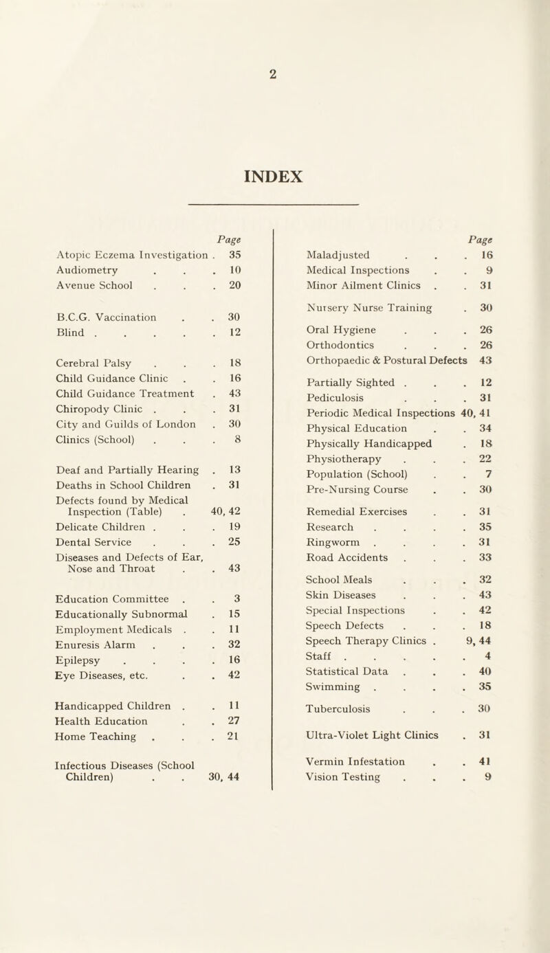 INDEX Atopic Eczema Investigation Page . 35 Audiometry 10 Avenue School 20 B.C.G. Vaccination 30 Blind .... 12 Cerebral Palsy 18 Child Guidance Clinic 16 Child Guidance Treatment 43 Chiropody Clinic . 31 City and Guilds of London 30 Clinics (School) 8 Deaf and Partially Hearing 13 Deaths in School Children 31 Defects found by Medical Inspection (Table) 40, 42 Delicate Children . 19 Dental Service 25 Diseases and Defects of Ear, Nose and Throat 43 Education Committee 3 Educationally Subnormal 15 Employment Medicals . 11 Enuresis Alarm 32 Epilepsy 16 Eye Diseases, etc. 42 Handicapped Children . 11 Health Education 27 Home Teaching 21 Infectious Diseases (School Children) 30, 44 Page Maladjusted . . .16 Medical Inspections . . 9 Minor Ailment Clinics . .31 Nursery Nurse Training . 30 Oral Hygiene . . .26 Orthodontics . . .26 Orthopaedic & Postural Defects 43 Partially Sighted . . .12 Pediculosis . . .31 Periodic Medical Inspections 40, 41 Physical Education . . 34 Physically Handicapped . 18 Physiotherapy . . .22 Population (School) . . 7 Pre-Nursing Course . . 30 Remedial Exercises . .31 Research . . . .35 Ringworm . . . .31 Road Accidents . . .33 School Meals . . .32 Skin Diseases . . .43 Special Inspections . . 42 Speech Defects . . .18 Speech Therapy Clinics . 9, 44 Staff.4 Statistical Data . . .40 Swimming . . . .35 Tuberculosis . . .30 Ultra-Violet Light Clinics . 31 Vermin Infestation . .41 Vision Testing ... 9