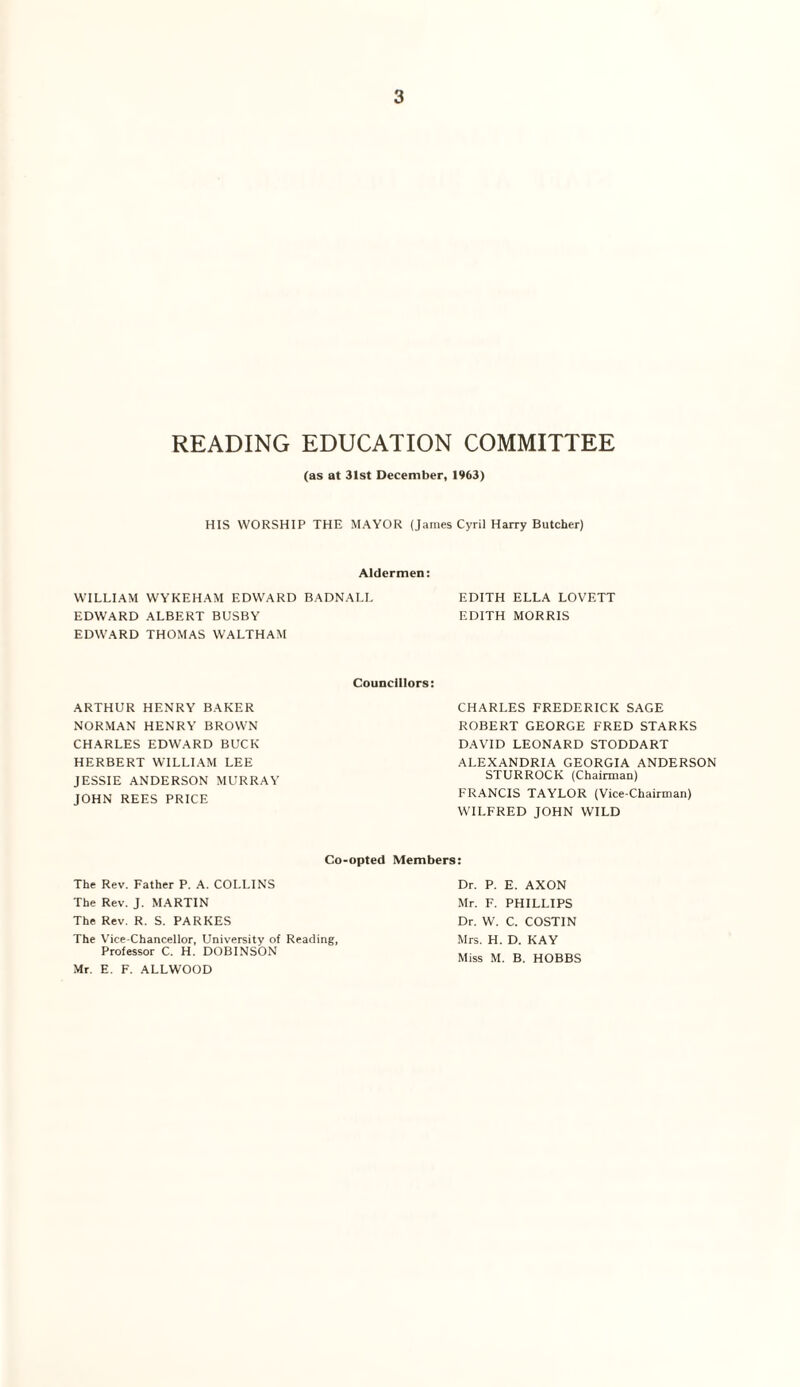 READING EDUCATION COMMITTEE (as at 31st December, 1963) HIS WORSHIP THE MAYOR (James Cyril Harry Butcher) Aldermen: WILLIAM WYKEHAM EDWARD BADNALL EDITH ELLA LOVETT EDWARD ALBERT BUSBY EDITH MORRIS EDWARD THOMAS WALTHAM Councillors: ARTHUR HENRY BAKER NORMAN HENRY BROWN CHARLES EDWARD BUCK HERBERT WILLIAM LEE JESSIE ANDERSON MURRAY JOHN REES PRICE CHARLES FREDERICK SAGE ROBERT GEORGE FRED STARKS DAVID LEONARD STODDART ALEXANDRIA GEORGIA ANDERSON STURROCK (Chairman) FRANCIS TAYLOR (Vice-Chairman) W'lLFRED JOHN WILD Co-opted Members: The Rev. Father P. A. COLLINS The Rev. J. MARTIN The Rev. R. S. PARKES The Vice-Chancellor, University of Reading, Professor C. H. DOBINSON Mr. E. F. ALLWOOD Dr. P. E. AXON Mr. F. PHILLIPS Dr. W. C. COSTIN Mrs. H. D. KAY Miss M. B. HOBBS