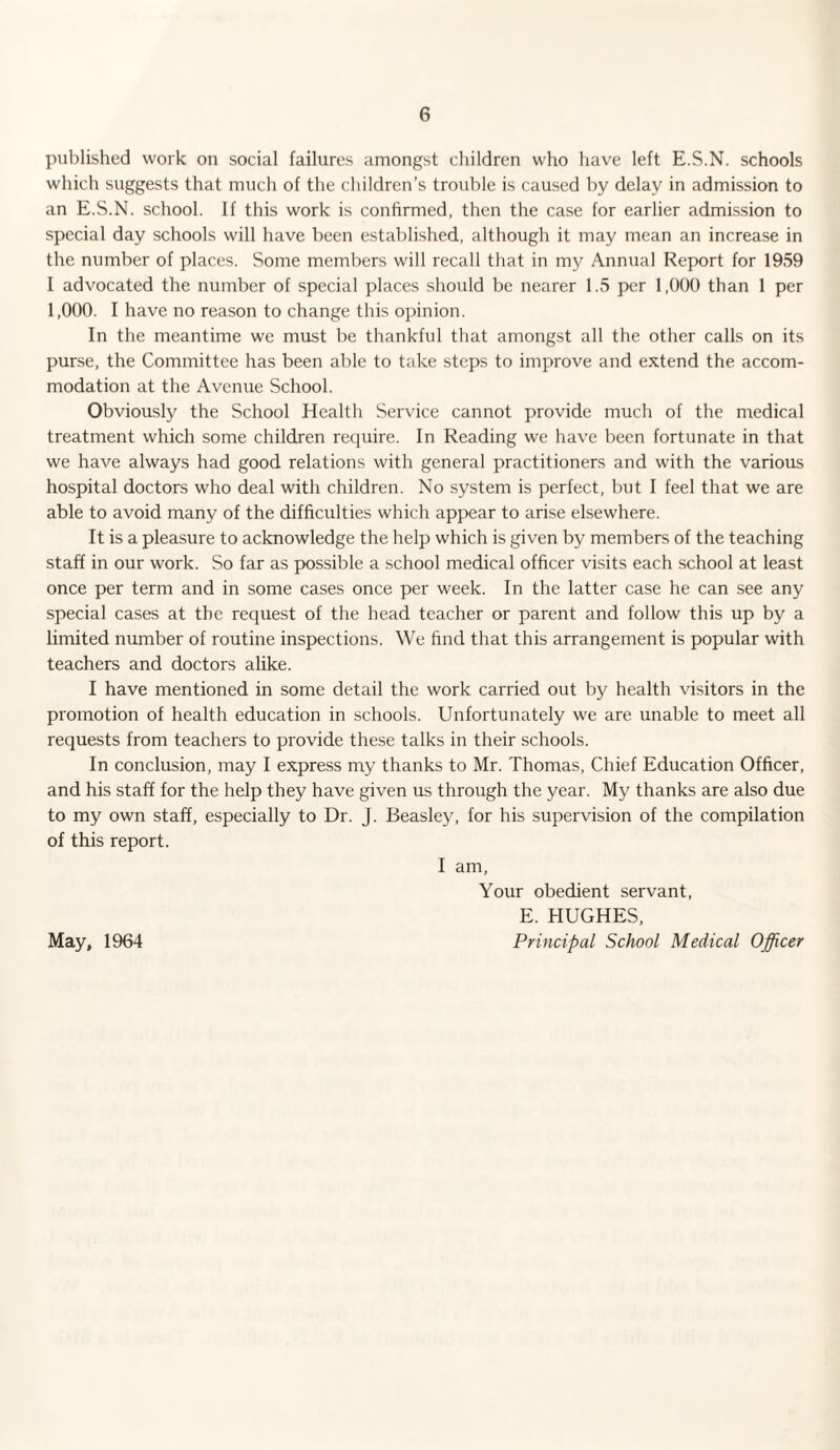 published work on social failures amongst children who have left E.S.N. schools which suggests that much of the children’s trouble is caused by delay in admission to an E.S.N. school. If this work is confirmed, then the case for earlier admission to special day schools will have been established, although it may mean an increase in the number of places. Some members will recall that in my Annual Report for 1959 I advocated the number of special places should be nearer 1.5 per 1,000 than 1 per 1,000. I have no reason to change this opinion. In the meantime we must be thankful that amongst all the other calls on its purse, the Committee has been able to take steps to improve and extend the accom¬ modation at the Avenue School. Obviously the School Health Service cannot provide much of the medical treatment which some children require. In Reading we have been fortunate in that we have always had good relations with general practitioners and with the various hospital doctors who deal with children. No system is perfect, but I feel that we are able to avoid many of the difficulties which appear to arise elsewhere. It is a pleasure to acknowledge the help which is given by members of the teaching staff in our work. So far as possible a school medical officer visits each school at least once per term and in some cases once per week. In the latter case he can see any special cases at the request of the head teacher or parent and follow this up by a limited number of routine inspections. We find that this arrangement is popular with teachers and doctors alike. I have mentioned in some detail the work carried out by health visitors in the promotion of health education in schools. Unfortunately we are unable to meet all requests from teachers to provide these talks in their schools. In conclusion, may I express my thanks to Mr. Thomas, Chief Education Officer, and his staff for the help they have given us through the year. My thanks are also due to my own staff, especially to Dr. J. Beasley, for his supervision of the compilation of this report. I am, Your obedient servant, E. HUGHES, Principal School Medical Officer May, 1964