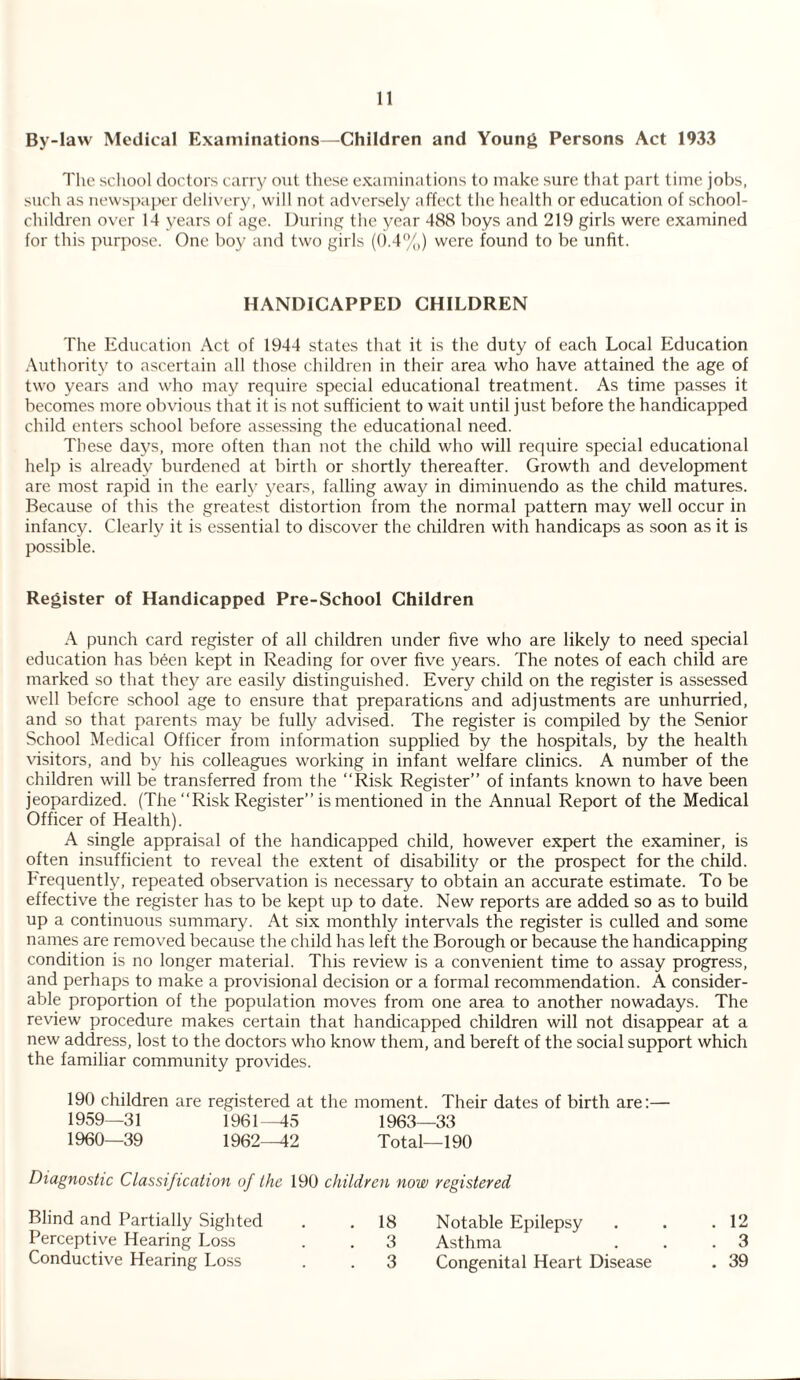 By-law Medical Examinations—Children and Young Persons Act 1933 The school doctors carry out these examinations to make sure that part time jobs, such as newspaper delivery, will not adversely affect the health or education of school- children over 14 years of age. During the year 488 boys and 219 girls were examined for this purpose. One boy and two girls (0.4%) were found to be unfit. HANDICAPPED CHILDREN The Education Act of 1944 states that it is the duty of each Local Education Authority to ascertain all those children in their area who have attained the age of two years and who may require special educational treatment. As time passes it becomes more obvious that it is not sufficient to wait until just before the handicapped child enters school before assessing the educational need. These days, more often than not the child who will require special educational help is already burdened at birth or shortly thereafter. Growth and development are most rapid in the early years, falling away in diminuendo as the child matures. Because of this the greatest distortion from the normal pattern may well occur in infancy. Clearly it is essential to discover the children with handicaps as soon as it is possible. Register of Handicapped Pre-School Children A punch card register of all children under five who are likely to need special education has been kept in Reading for over five years. The notes of each child are marked so that they are easily distinguished. Every child on the register is assessed well before school age to ensure that preparations and adjustments are unhurried, and so that parents may be fully advised. The register is compiled by the Senior School Medical Officer from information supplied by the hospitals, by the health visitors, and by his colleagues working in infant welfare clinics. A number of the children will be transferred from the “Risk Register” of infants known to have been jeopardized. (The “Risk Register” is mentioned in the Annual Report of the Medical Officer of Health). A single appraisal of the handicapped child, however expert the examiner, is often insufficient to reveal the extent of disability or the prospect for the child, frequently, repeated observation is necessary to obtain an accurate estimate. To be effective the register has to be kept up to date. New reports are added so as to build up a continuous summary. At six monthly intervals the register is culled and some names are removed because the child has left the Borough or because the handicapping condition is no longer material. This review is a convenient time to assay progress, and perhaps to make a provisional decision or a formal recommendation. A consider¬ able proportion of the population moves from one area to another nowadays. The review procedure makes certain that handicapped children will not disappear at a new address, lost to the doctors who know them, and bereft of the social support which the familiar community provides. 190 children are registered at the moment. Their dates of birth are:— 1959— 31 1961—45 1963—33 1960— 39 1962—42 Total—190 Diagnostic Classification of the 190 children now registered Blind and Partially Sighted . .18 Notable Epilepsy . . .12 Perceptive Hearing Loss . . 3 Asthma . . .3 Conductive Hearing Loss . . 3 Congenital Heart Disease . 39