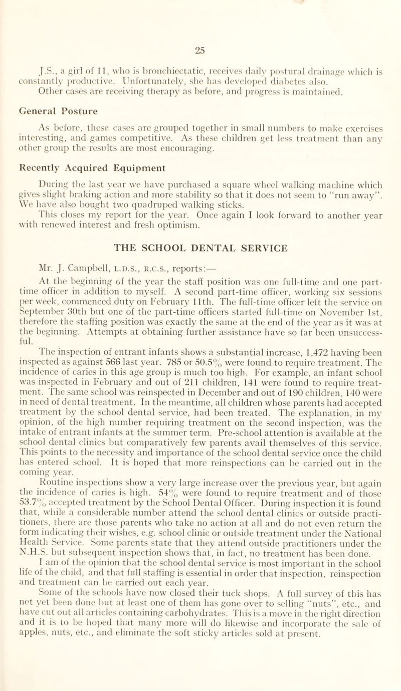 J.S., a girl of 11, who is bronchiectatic, receives daily postural drainage which is constantly productive. Unfortunately, she has developed diabetes also. Other cases are receiving therapy as before, and progress is maintained. General Posture As before, these cases are grouped together in small numbers to make exercises interesting, and games competitive. As these children get less treatment than any other group the results are most encouraging. Recently Acquired Equipment During the last year we have purchased a square wheel walking machine which gives slight braking action and more stability so that it does not seem to “run away”. We have also bought two quadruped walking sticks. This closes my report for the year. Once again I look forward to another year with renewed interest and fresh optimism. THE SCHOOL DENTAL SERVICE Mr. J. Campbell, l.d.s., r.c.s., reports:— At the beginning of the year the staff position was one full-time and one part- time officer in addition to myself. A second part-time officer, working six sessions per week, commenced duty on February 11th. The full-time officer left the service on September 30th but one of the part-time officers started full-time on November 1st, therefore the staffing position was exactly the same at the end of the year as it was at the beginning. Attempts at obtaining further assistance have so far been unsuccess¬ ful. The inspection of entrant infants shows a substantial increase, 1,472 having been inspected as against 566 last year. 785 or 50.5% were found to require treatment. The incidence of caries in this age group is much too high. For example, an infant school was inspected in February and out of 211 children, 141 were found to require treat¬ ment. The same school was reinspected in December and out of 190 children, 140 were in need of dental treatment. In the meantime, all children whose parents had accepted treatment by the school dental service, had been treated. The explanation, in my opinion, of the high number requiring treatment on the second inspection, was the intake of entrant infants at the summer term. Pre-school attention is available at the school dental clinics but comparatively few parents avail themselves of this service. I his points to the necessity and importance of the school dental service once the child has entered school. It is hoped that more reinspections can be carried out in the coming year. Routine inspections show a very large increase over the previous year, but again the incidence of caries is high. 54% were found to require treatment and of those 53.7% accepted treatment by the School Dental Officer. During inspection it is found that, while a considerable number attend the school dental clinics or outside practi¬ tioners, there are those parents who take no action at all and do not even return the form indicating their wishes, e.g. school clinic or outside treatment under the National Health Service. Some parents state that they attend outside practitioners under the N.H.S. but subsequent inspection shows that, in fact, no treatment has been done. I am of the opinion that the school dental service is most important in the school life of the child, and that full staffing is essential in order that inspection, reinspection and treatment can be carried out each year. Some of the schools have now closed their tuck shops. A full survey of this has not yet been done but at least one of them has gone over to selling “nuts”, etc., and have cut out all articles containing carbohydrates. This is a move in the right direction and it is to be hoped that many more will do likewise and incorporate the sale of apples, nuts, etc., and eliminate the soft sticky articles sold at present.