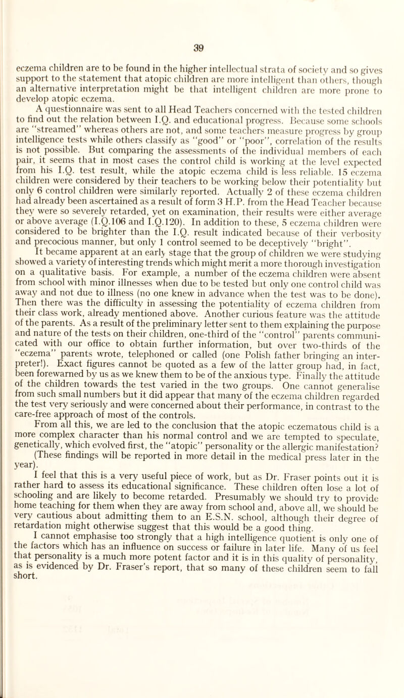 eczema children are to he found in the higher intellectual strata of society and so gives support to the statement that atopic children are more intelligent than others, though an alternative interpretation might be that intelligent children are more prone to develop atopic eczema. A questionnaire was sent to all Head Teachers concerned with the tested children to find out the relation between I.Q. and educational progress. Because some schools are “streamed” whereas others are not, and some teachers measure progress by group intelligence tests while others classify as “good” or “poor”, correlation of the results is not possible. But comparing the assessments of the individual members of each pair, it seems that in most cases the control child is working at the level expected from his I.Q. test result, while the atopic eczema child is less reliable. 15 eczema children were considered by their teachers to be working below their potentiality but only 6 control children were similarly reported. Actually 2 of these eczema children had already been ascertained as a result of form 3 H.P. from the Head Teacher because the}' were so severely retarded, yet on examination, their results were either average or above average (I.Q.106 and I.Q. 120). In addition to these, 5 eczema children were considered to be brighter than the I.Q. result indicated because of their verbosity and precocious manner, but only 1 control seemed to be deceptively “bright”. It became apparent at an earl} stage that the group of children we were studying showed a variety of interesting trends which might merit a more thorough investigation on a qualitative basis, bor example, a number of the eczema children were absent from school with minor illnesses when due to be tested but only one control child was away and not due to illness (no one knew in advance when the test was to be done). Then there was the difficulty in assessing the potentiality of eczema children from their class work, already mentioned above. Another curious feature was the attitude of the parents. As a result of the preliminary letter sent to them explaining the purpose and nature of the tests on their children, one-third of the “control” parents communi¬ cated with our office to obtain further information, but over two-thirds of the eczema parents wrote, telephoned or called (one Polish father bringing an inter¬ preter!). Exact figures cannot be quoted as a few of the latter group had, in fact, been forewarned by us as we knew them to be of the anxious type. Finally the attitude of the children towards the test varied in the two groups. One cannot generalise from such small numbers but it did appear that many of the eczema children regarded the test very seriously and were concerned about their performance, in contrast to the care-free approach of most of the controls. From all this, we are led to the conclusion that the atopic eczematous child is a more complex character than his normal control and we are tempted to speculate, genetically, which evolved first, the “atopic” personality or the allergic manifestation? (These findings will be reported in more detail in the medical press later in the year). I feel that this is a very useful piece of work, but as Dr. Fraser points out it is rather hard to assess its educational significance. These children often lose a lot of schooling and are likely to become retarded. Presumably we should try to provide home teaching for them when they are away from school and, above all, we should be very cautious about admitting them to an E.S.N. school, although their degree of retardation might otherwise suggest that this would be a good thing. I cannot emphasise too strongly that a high intelligence quotient is only one of the factors which has an influence on success or failure in later life. Many of us feel that personality is a much more potent factor and it is in this quality of personality, as is evidenced by Dr. Fraser’s report, that so many of these children seem to fali short.