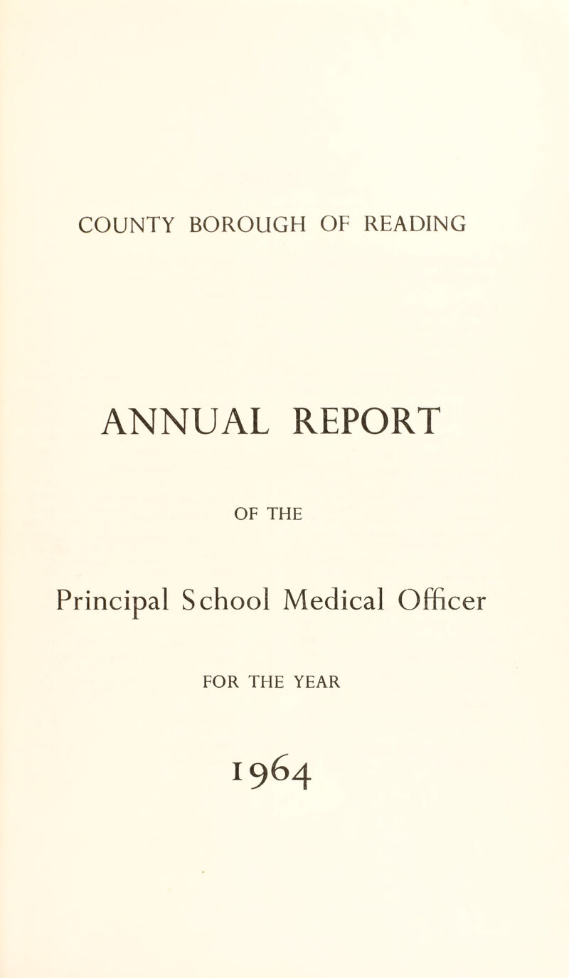 COUNTY BOROUGH OF READING ANNUAL REPORT OF THE Principal School Medical Officer FOR THE YEAR 1964