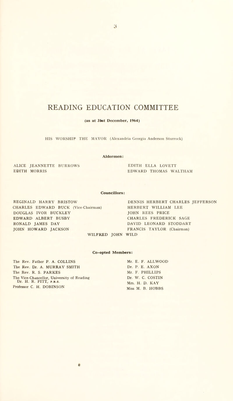 READING EDUCATION COMMITTEE (as at 31«t December, 1964) HIS WORSHIP THE MAYOR (Alexandria Georgia Anderson Sturrock) Aldermen: ALICE JEANNETTE BURROWS EDITH MORRIS EDITH ELLA LOVETT EDWARD THOMAS WALTHAM Councillors: REGINALD HARRY BRISTOW CHARLES EDWARD BUCK (Vice-Chairman) DOUGLAS IVOR BUCKLEY EDWARD ALBERT BUSBY RONALD JAMES DAY JOHN HOWARD JACKSON WILFRED DENNIS HERBERT CHARLES JEFFERSON HERBERT WILLIAM LEE JOHN REES PRICE CHARLES FREDERICK SAGE DAVID LEONARD STODDART FRANCIS TAYLOR (Chairman) JOHN WILD The Rev. Father P. A. COLLINS The Rev. Dr. A. MURRAY SMITH The Rev. R. S. PARKES The Vice-Chancellor, University of Reading Dr. H. R. PITT, f.r.s. Professor C. H. DOBINSON Co-opted Members: Mr. E. F. ALLWOOD Dr. P. E. AXON Mr. F. PHILLIPS Dr. W. C. COSTIN Mrs. H. D. KAY