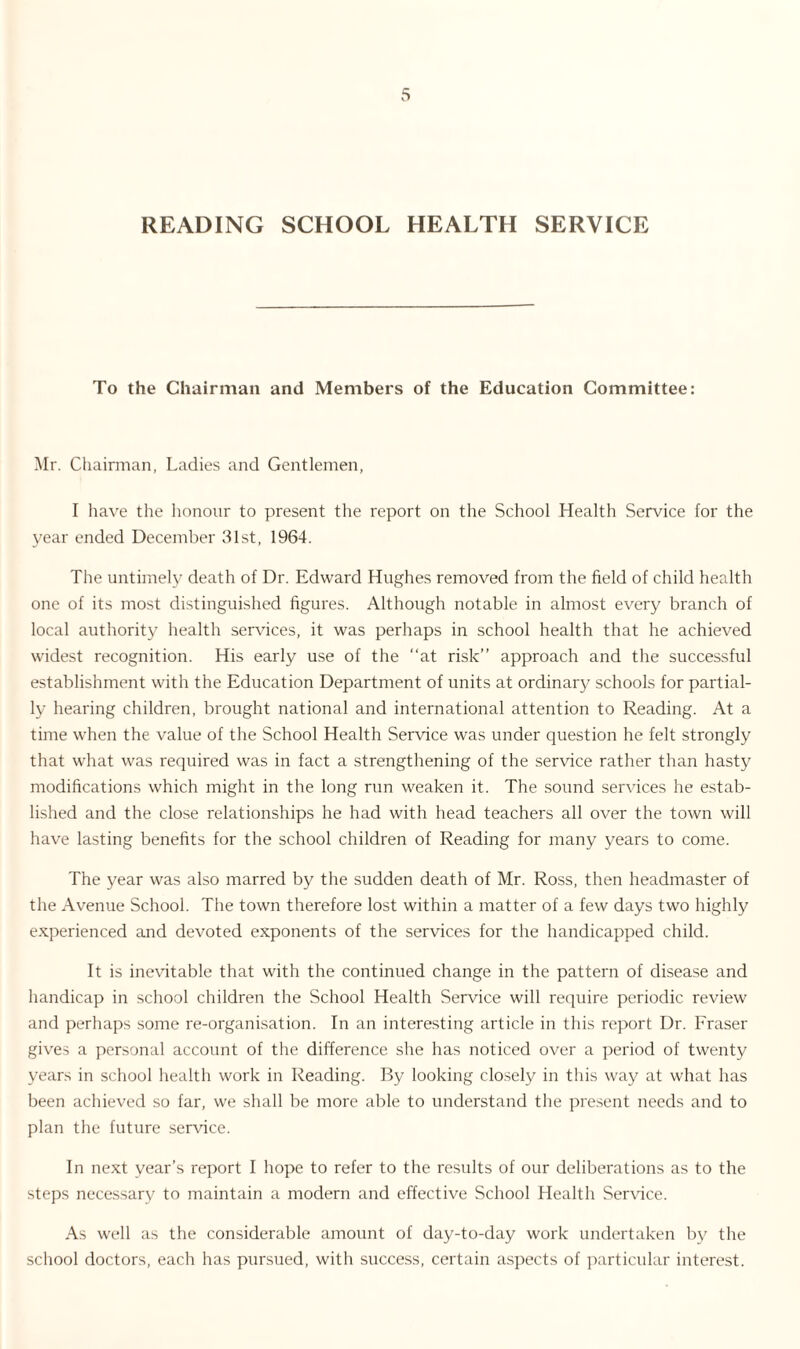READING SCHOOL HEALTH SERVICE To the Chairman and Members of the Education Committee: Mr. Chairman, Ladies and Gentlemen, I have the honour to present the report on the School Health Service for the year ended December 31st, 1964. The untimely death of Dr. Edward Hughes removed from the field of child health one of its most distinguished figures. Although notable in almost every branch of local authority health services, it was perhaps in school health that he achieved widest recognition. His early use of the “at risk’’ approach and the successful establishment with the Education Department of units at ordinary schools for partial¬ ly hearing children, brought national and international attention to Reading. At a time when the value of the School Health Service was under question he felt strongly that what was required was in fact a strengthening of the service rather than hasty modifications which might in the long run weaken it. The sound services he estab¬ lished and the close relationships he had with head teachers all over the town will have lasting benefits for the school children of Reading for many years to come. The year was also marred by the sudden death of Mr. Ross, then headmaster of the Avenue School. The town therefore lost within a matter of a few days two highly experienced and devoted exponents of the services for the handicapped child. It is inevitable that with the continued change in the pattern of disease and handicap in school children the School Health Service will require periodic review and perhaps some re-organisation. In an interesting article in this report Dr. Fraser gives a personal account of the difference she has noticed over a period of twenty years in school health work in Reading. By looking closely in this way at what has been achieved so far, we shall be more able to understand the present needs and to plan the future service. In next year’s report I hope to refer to the results of our deliberations as to the steps necessary to maintain a modern and effective School Health Sendee. As well as the considerable amount of day-to-day work undertaken by the school doctors, each has pursued, with success, certain aspects of particular interest.