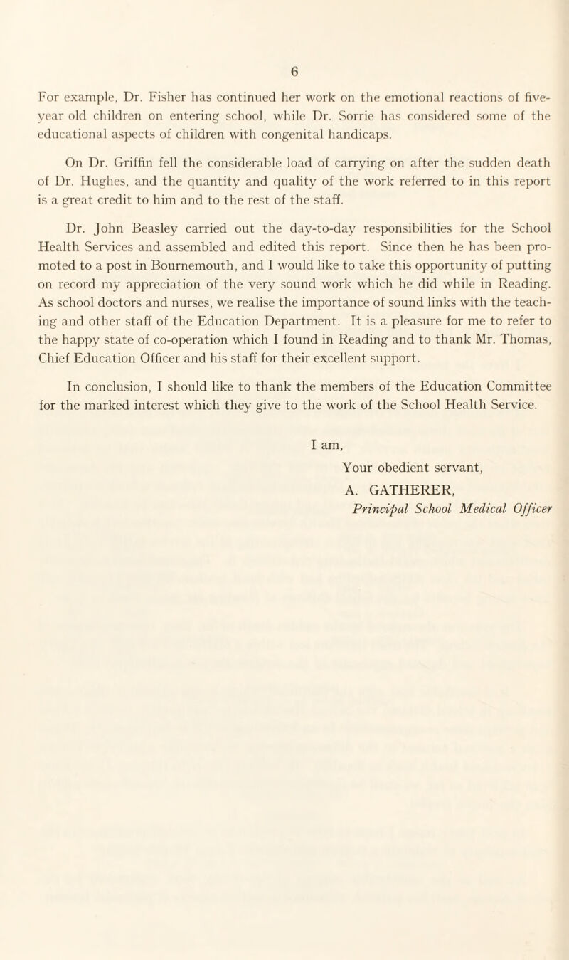 For example, Dr. Fisher has continued her work on the emotional reactions of five- year old children on entering school, while Dr. Sorrie has considered some of the educational aspects of children with congenital handicaps. On Dr. Griffin fell the considerable load of carrying on after the sudden death of Dr. Hughes, and the quantity and quality of the work referred to in this report is a great credit to him and to the rest of the staff. Dr. John Beasley carried out the day-to-day responsibilities for the School Health Services and assembled and edited this report. Since then he has been pro¬ moted to a post in Bournemouth, and I would like to take this opportunity of putting on record my appreciation of the very sound work which he did while in Reading. As school doctors and nurses, we realise the importance of sound links with the teach¬ ing and other staff of the Education Department. It is a pleasure for me to refer to the happy state of co-operation which I found in Reading and to thank Mr. Thomas, Chief Education Officer and his staff for their excellent support. In conclusion, I should like to thank the members of the Education Committee for the marked interest which they give to the work of the School Health Service. I am, Your obedient servant, A. GATHERER, Principal School Medical Officer