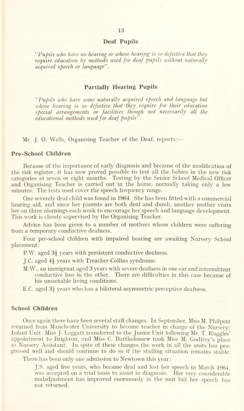 Deaf Pupils “Pupils who have no hearing or whose hearing is so defective that they require education by methods used for deaf pupils without naturally acquired speech or language”. Partially Hearing Pupils “Pupils who have some naturally acquired speech and language but whose hearing is so defective that they require for their education special arrangements or facilities though not necessarily all the educational methods used for deaf pupils”. Mr. J. O. Wells, Organising Teacher of the Deaf, reports:— Pre-School Children Because of the importance of early diagnosis and because of the modification of the risk register, it has now proved possible to test all the babies in the new risk categories at seven or eight months. Testing by the Senior School Medical Officer and Organising Teacher is carried out in the home, normally taking only a few minutes. The tests used cover the speech frequency range. One severely deaf child was found in 1964. She has been fitted with a commercial hearing aid, and since her parents are both deaf and dumb, another mother visits her on three mornings each week to encourage her speech and language development. This work is closely supervised by the Organising Teacher. Advice has been given to a number of mothers whose children were suffering from a temporary conductive deafness. Four pre-school children with impaired hearing are awaiting Nursery School placement: P.W. aged 3| years with persistent conductive deafness. J.C. aged A\ years with Treacher-Collins syndrome. M.W., an immigrant aged 3 years with severe deafness in one ear and intermittent conductive loss in the other. There are difficulties in this case because of his unsuitable living conditions. E.C. aged 3^ years who has a bilateral asymmetric perceptive deafness. School Children Once again there have been several staff changes. In September, Miss M. Philpott returned from Manchester University to become teacher in charge of the Nursery/ Infant Unit; Miss J. Leggatt transferred to the Junior Unit following Mr. T. Ruggles’ appointment to Brighton, and Miss C. Bartholomew took Miss M. Godfrey’s place as Nursery Assistant. In spite of these changes the work in all the units has pro¬ gressed well and should continue to do so if the staffing situation remains stable. There has been only one admission to Newtown this year: J.S. aged five years, who became deaf and lost her speech in March 1964, was accepted on a trial basis to assist in diagnosis. Her very considerable maladjustment has improved enormously in the unit but her speech has not returned.