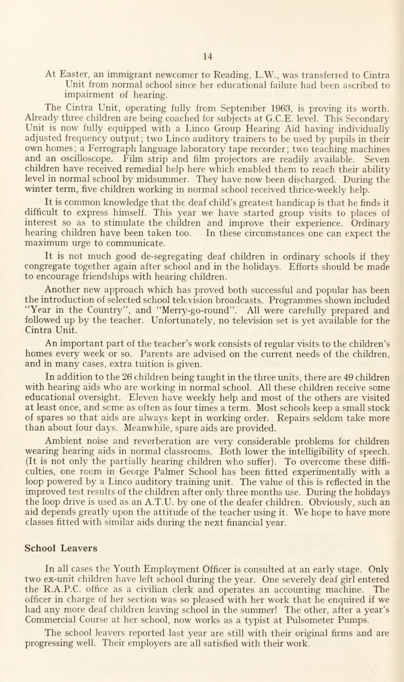 At Easter, an immigrant newcomer to Reading, L.W., was transferred to Cintra Unit from normal school since her educational failure had been ascribed to impairment of hearing. The Cintra Unit, operating fully from September 1963, is proving its worth. Already three children are being coached for subjects at G.C.E. level. This Secondary Unit is now fully equipped with a Linco Group Hearing Aid having individually adjusted frequency output; two Linco auditory trainers to be used by pupils in their own homes; a Ferrograph language laboratory tape recorder; two teaching machines and an oscilloscope. Film strip and film projectors are readily available. Seven children have received remedial help here which enabled them to reach their ability level in normal school by midsummer. They have now been discharged. During the winter term, five children working in normal school received thrice-weekly help. It is common knowledge that the deaf child’s greatest handicap is that he finds it difficult to express himself. This year we have started group visits to places of interest so as to stimulate the children and improve their experience. Ordinary hearing children have been taken too. In these circumstances one can expect the maximum urge to communicate. It is not much good de-segregating deaf children in ordinary schools if they congregate together again after school and in the holidays. Efforts should be made to encourage friendships with hearing children. Another new approach which has proved both successful and popular has been the introduction of selected school television broadcasts. Programmes shown included “Year in the Country”, and “Merry-go-round”. All were carefully prepared and followed up by the teacher. Unfortunately, no television set is yet available for the Cintra Unit. An important part of the teacher’s work consists of regular visits to the children’s homes every week or so. Parents are advised on the current needs of the children, and in many cases, extra tuition is given. In addition to the 26 children being taught in the three units, there are 49 children with hearing aids who are working in normal school. All these children receive some educational oversight. Eleven have weekly help and most of the others are visited at least once, and some as often as four times a term. Most schools keep a small stock of spares so that aids are always kept in working order. Repairs seldom take more than about four days. Meanwhile, spare aids are provided. Ambient noise and reverberation are very considerable problems for children wearing hearing aids in normal classrooms. Both lowrer the intelligibility of speech. (It is not only the partially hearing children who suffer). To overcome these diffi¬ culties, one room in George Palmer School has been fitted experimentally with a loop powered by a Linco auditory training unit. The value of this is reflected in the improved test results of the children after only three months use. During the holidays the loop drive is used as an A.T.U. by one of the deafer children. Obviously, such an aid depends greatly upon the attitude of the teacher using it. We hope to have more classes fitted with similar aids during the next financial year. School Leavers In all cases the Youth Employment Officer is consulted at an early stage. Only two ex-unit children have left school during the year. One severely deaf girl entered the R.A.P.C. office as a civilian clerk and operates an accounting machine. The officer in charge of her section was so pleased wflth her work that he enquired if we had any more deaf children leaving school in the summer! The other, after a year’s Commercial Course at her school, now works as a typist at Pulsometer Pumps. The school leavers reported last year are still with their original firms and are progressing well. Their employers are all satisfied with their work.