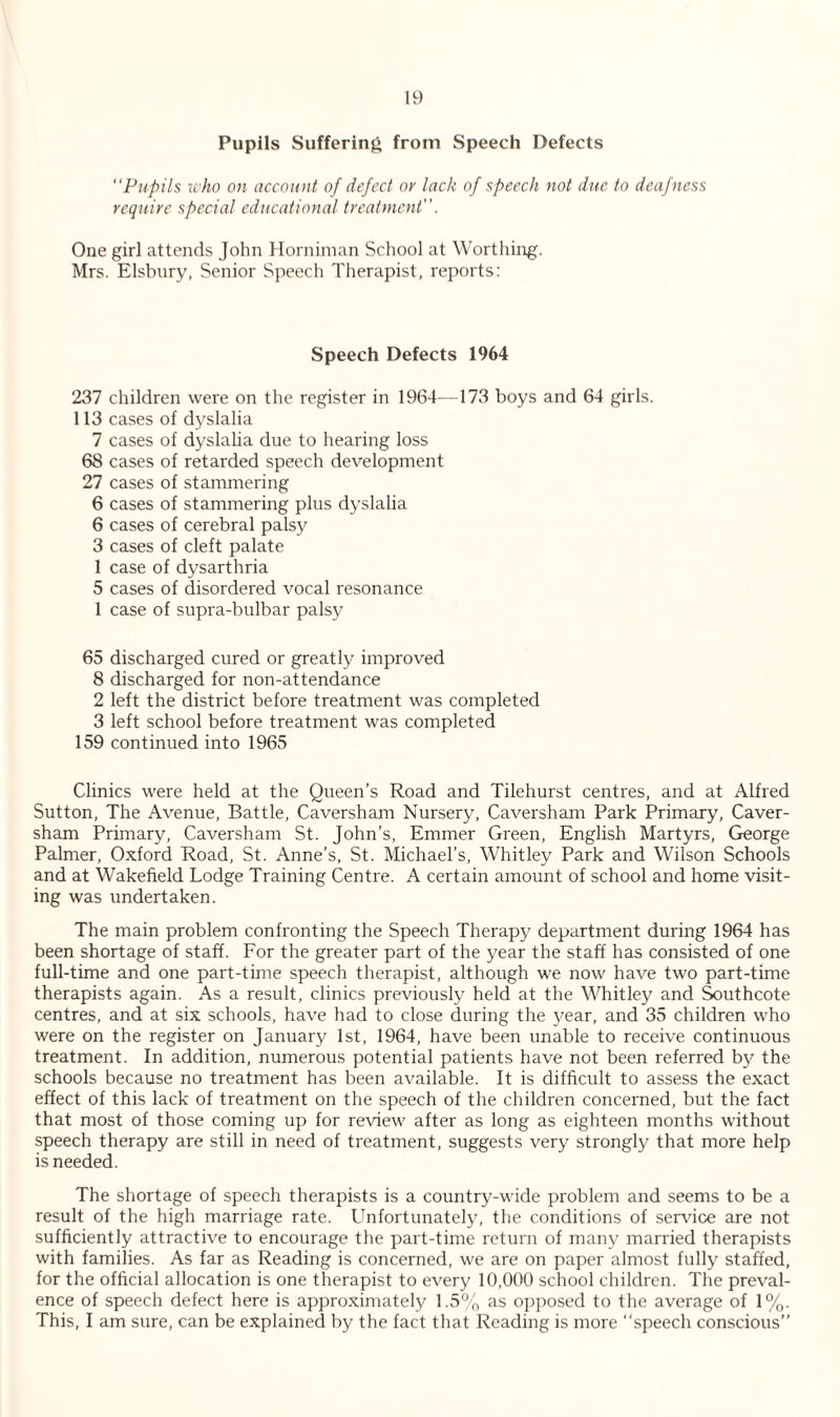 Pupils Suffering from Speech Defects Pupils who on account of defect or lack of speech not due to deaf ness require special educational treatment. One girl attends John Horniman School at Worthing. Mrs. Elsbury, Senior Speech Therapist, reports: Speech Defects 1964 237 children were on the register in 1964—173 boys and 64 girls. 113 cases of dyslalia 7 cases of dyslalia due to hearing loss 68 cases of retarded speech development 27 cases of stammering 6 cases of stammering plus dyslalia 6 cases of cerebral palsy 3 cases of cleft palate 1 case of dysarthria 5 cases of disordered vocal resonance 1 case of supra-bulbar palsy 65 discharged cured or greatly improved 8 discharged for non-attendance 2 left the district before treatment was completed 3 left school before treatment was completed 159 continued into 1965 Clinics were held at the Queen’s Road and Tilehurst centres, and at Alfred Sutton, The Avenue, Battle, Caversham Nursery, Caversham Park Primary, Caver- sham Primary, Caversham St. John’s, Emmer Green, English Martyrs, George Palmer, Oxford Road, St. Anne’s, St. Michael’s, Whitley Park and Wilson Schools and at Wakefield Lodge Training Centre. A certain amount of school and home visit¬ ing was undertaken. The main problem confronting the Speech Therapy department during 1964 has been shortage of staff. For the greater part of the year the staff has consisted of one full-time and one part-time speech therapist, although we now have two part-time therapists again. As a result, clinics previously held at the Whitley and Southcote centres, and at six schools, have had to close during the year, and 35 children who were on the register on January 1st, 1964, have been unable to receive continuous treatment. In addition, numerous potential patients have not been referred by the schools because no treatment has been available. It is difficult to assess the exact effect of this lack of treatment on the speech of the children concerned, but the fact that most of those coming up for review after as long as eighteen months without speech therapy are still in need of treatment, suggests very strongly that more help is needed. The shortage of speech therapists is a country-wide problem and seems to be a result of the high marriage rate. Unfortunately, the conditions of service are not sufficiently attractive to encourage the part-time return of many married therapists with families. As far as Reading is concerned, we are on paper almost fully staffed, for the official allocation is one therapist to every 10,000 school children. The preval¬ ence of speech defect here is approximately 1.5% as opposed to the average of 1%. This, I am sure, can be explained by the fact that Reading is more “speech conscious”