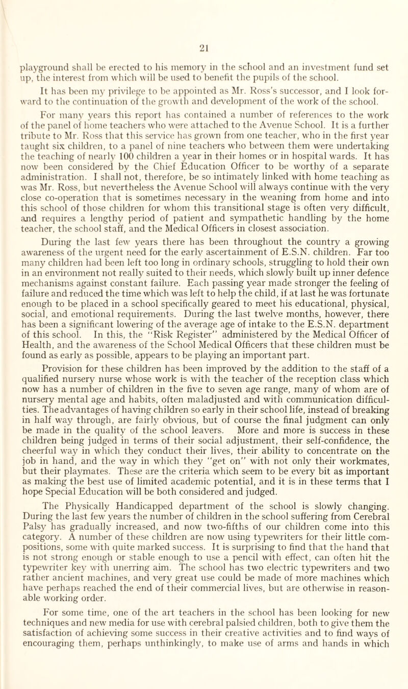 playground shall be erected to his memory in the school and an investment fund set up, the interest from which will be used to benefit the pupils of the school. It has been my privilege to be appointed as Mr. Ross’s successor, and I look for¬ ward to the continuation of the growth and development of the work of the school. For many years this report has contained a number of references to the work of the panel of home teachers who were attached to the Avenue School. It is a further tribute to Mr. Ross that this service has grown from one teacher, who in the first year taught six children, to a panel of nine teachers who between them were undertaking the teaching of nearly 100 children a year in their homes or in hospital wards. It has now been considered by the Chief Education Officer to be worthy of a separate administration. I shall not, therefore, be so intimately linked with home teaching as was Mr. Ross, but nevertheless the Avenue School will always continue with the very close co-operation that is sometimes necessary in the weaning from home and into this school of those children for whom this transitional stage is often very difficult, and requires a lengthy period of patient and sympathetic handling by the home teacher, the school staff, and the Medical Officers in closest association. During the last few years there has been throughout the country a growing awareness of the urgent need for the early ascertainment of E.S.N. children. Far too many children had been left too long in ordinary schools, struggling to hold their own in an environment not really suited to their needs, which slowly built up inner defence mechanisms against constant failure. Each passing year made stronger the feeling of failure and reduced the time which was left to help the child, if at last he was fortunate enough to be placed in a school specifically geared to meet his educational, physical, social, and emotional requirements. During the last twelve months, however, there has been a significant lowering of the average age of intake to the E.S.N. department of this school. In this, the “Risk Register” administered by the Medical Officer of Health, and the awareness of the School Medical Officers that these children must be found as early as possible, appears to be playing an important part. Provision for these children has been improved by the addition to the staff of a qualified nursery nurse whose work is with the teacher of the reception class which now has a number of children in the five to seven age range, many of whom are of nursery mental age and habits, often maladjusted and with communication difficul¬ ties. The advantages of having children so early in their school life, instead of breaking in half way through, are fairly obvious, but of course the final judgment can only be made in the quality of the school leavers. More and more is success in these children being judged in terms of their social adjustment, their self-confidence, the cheerful way in which they conduct their lives, their ability to concentrate on the job in hand, and the way in which they “get on” with not only their workmates, but their playmates. These are the criteria which seem to be every bit as important as making the best use of limited academic potential, and it is in these terms that I hope Special Education will be both considered and judged. The Physically Handicapped department of the school is slowly changing. During the last few years the number of children in the school suffering from Cerebral Palsy has gradually increased, and now two-fifths of our children come into this category. A number of these children are now using typewriters for their little com¬ positions, some with quite marked success. It is surprising to find that the hand that is not strong enough or stable enough to use a pencil with effect, can often hit the typewriter key with unerring aim. The school has two electric typewriters and two rather ancient machines, and very great use could be made of more machines which have perhaps reached the end of their commercial lives, but are otherwise in reason¬ able working order. For some time, one of the art teachers in the school has been looking for new techniques and new media for use with cerebral palsied children, both to give them the satisfaction of achieving some success in their creative activities and to find ways of encouraging them, perhaps unthinkingly, to make use of arms and hands in which