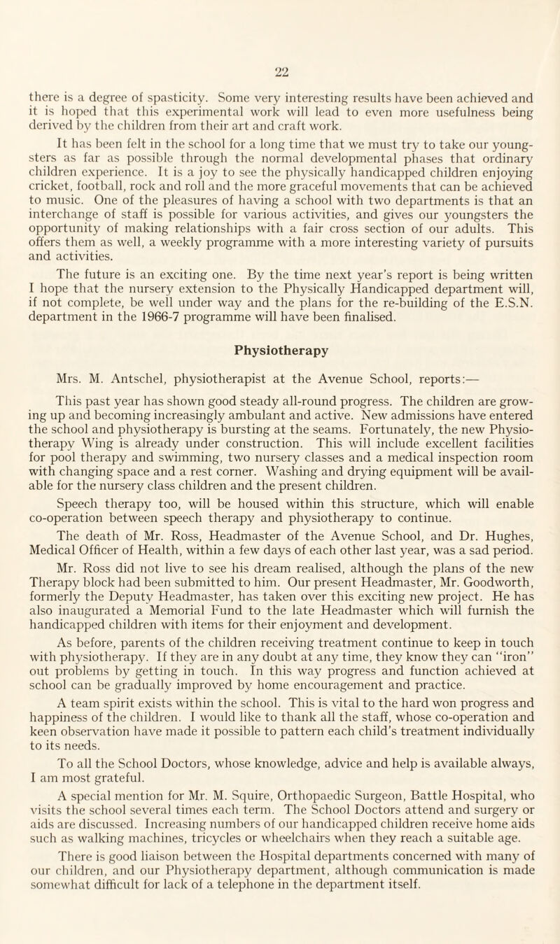 there is a degree of spasticity. Some very interesting results have been achieved and it is hoped that this experimental work will lead to even more usefulness being derived by the children from their art and craft work. It has been felt in the school for a long time that we must try to take our young¬ sters as far as possible through the normal developmental phases that ordinary children experience. It is a joy to see the physically handicapped children enjoying cricket, football, rock and roll and the more graceful movements that can be achieved to music. One of the pleasures of having a school with two departments is that an interchange of staff is possible for various activities, and gives our youngsters the opportunity of making relationships with a fair cross section of our adults. This offers them as well, a weekly programme with a more interesting variety of pursuits and activities. The future is an exciting one. By the time next year’s report is being written I hope that the nursery extension to the Physically Handicapped department will, if not complete, be well under way and the plans for the re-building of the E.S.N. department in the 1966-7 programme will have been finalised. Physiotherapy Mrs. M. Antschel, physiotherapist at the Avenue School, reports:— This past year has shown good steady all-round progress. The children are grow¬ ing up and becoming increasingly ambulant and active. New admissions have entered the school and physiotherapy is bursting at the seams. Fortunately, the new Physio¬ therapy Wing is already under construction. This will include excellent facilities for pool therapy and swimming, two nursery classes and a medical inspection room with changing space and a rest corner. Washing and drying equipment will be avail¬ able for the nursery class children and the present children. Speech therapy too, will be housed within this structure, which will enable co-operation between speech therapy and physiotherapy to continue. The death of Mr. Ross, Headmaster of the Avenue School, and Dr. Hughes, Medical Officer of Health, within a few days of each other last year, was a sad period. Mr. Ross did not live to see his dream realised, although the plans of the new Therapy block had been submitted to him. Our present Headmaster, Mr. Goodworth, formerly the Deputy Headmaster, has taken over this exciting new project. He has also inaugurated a Memorial Fund to the late Headmaster which will furnish the handicapped children with items for their enjoyment and development. As before, parents of the children receiving treatment continue to keep in touch with physiotherapy. If they are in any doubt at any time, they know they can “iron” out problems by getting in touch. In this way progress and function achieved at school can be gradually improved by home encouragement and practice. A team spirit exists within the school. This is vital to the hard won progress and happiness of the children. I would like to thank all the staff, whose co-operation and keen observation have made it possible to pattern each child’s treatment individually to its needs. To all the School Doctors, whose knowledge, advice and help is available always, I am most grateful. A special mention for Mr. M. Squire, Orthopaedic Surgeon, Battle Hospital, who visits the school several times each term. The School Doctors attend and surgery or aids are discussed. Increasing numbers of our handicapped children receive home aids such as walking machines, tricycles or wheelchairs when they reach a suitable age. There is good liaison between the Hospital departments concerned with many of our children, and our Physiotherapy department, although communication is made somewhat difficult for lack of a telephone in the department itself.