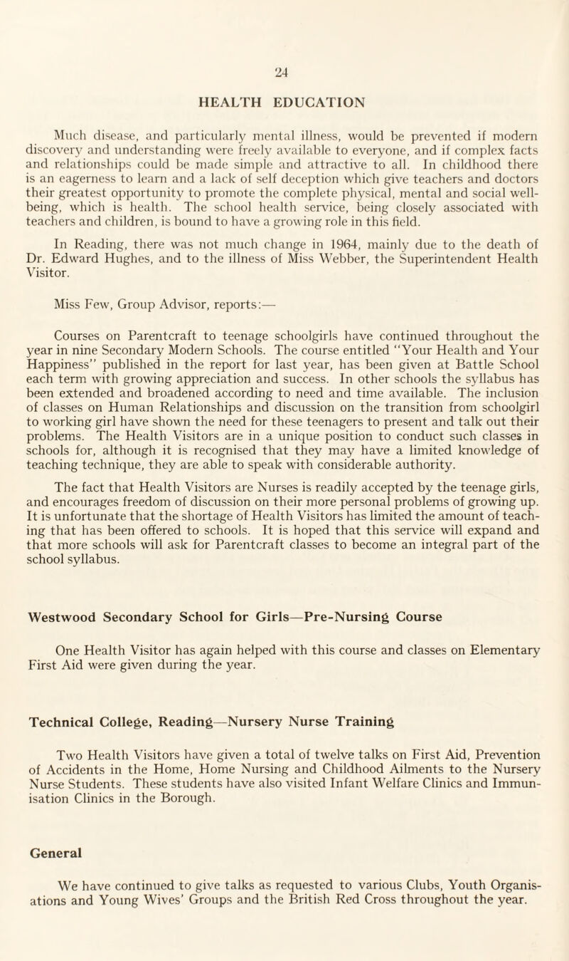 HEALTH EDUCATION Much disease, and particularly mental illness, would be prevented if modern discovery and understanding were freely available to everyone, and if complex facts and relationships could be made simple and attractive to all. In childhood there is an eagerness to learn and a lack of self deception which give teachers and doctors their greatest opportunity to promote the complete physical, mental and social well¬ being, which is health. The school health service, being closely associated with teachers and children, is bound to have a growing role in this field. In Reading, there was not much change in 1964, mainly due to the death of Dr. Edw'ard Hughes, and to the illness of Miss Webber, the Superintendent Health Visitor. Miss Few, Group Advisor, reports:— Courses on Parentcraft to teenage schoolgirls have continued throughout the year in nine Secondary Modern Schools. The course entitled “Your Health and Your Happiness” published in the report for last year, has been given at Battle School each term with growing appreciation and success. In other schools the syllabus has been extended and broadened according to need and time available. The inclusion of classes on Human Relationships and discussion on the transition from schoolgirl to working girl have shown the need for these teenagers to present and talk out their problems. The Health Visitors are in a unique position to conduct such classes in schools for, although it is recognised that they may have a limited knowledge of teaching technique, they are able to speak with considerable authority. The fact that Health Visitors are Nurses is readily accepted by the teenage girls, and encourages freedom of discussion on their more personal problems of growing up. It is unfortunate that the shortage of Health Visitors has limited the amount of teach¬ ing that has been offered to schools. It is hoped that this service will expand and that more schools will ask for Parentcraft classes to become an integral part of the school syllabus. Westwood Secondary School for Girls—Pre-Nursing Course One Health Visitor has again helped with this course and classes on Elementary First Aid were given during the year. Technical College, Reading—Nursery Nurse Training Two Health Visitors have given a total of twelve talks on First Aid, Prevention of Accidents in the Home, Home Nursing and Childhood Ailments to the Nursery Nurse Students. These students have also visited Infant Welfare Clinics and Immun¬ isation Clinics in the Borough. General We have continued to give talks as requested to various Clubs, Youth Organis¬ ations and Young Wives’ Groups and the British Red Cross throughout the year.