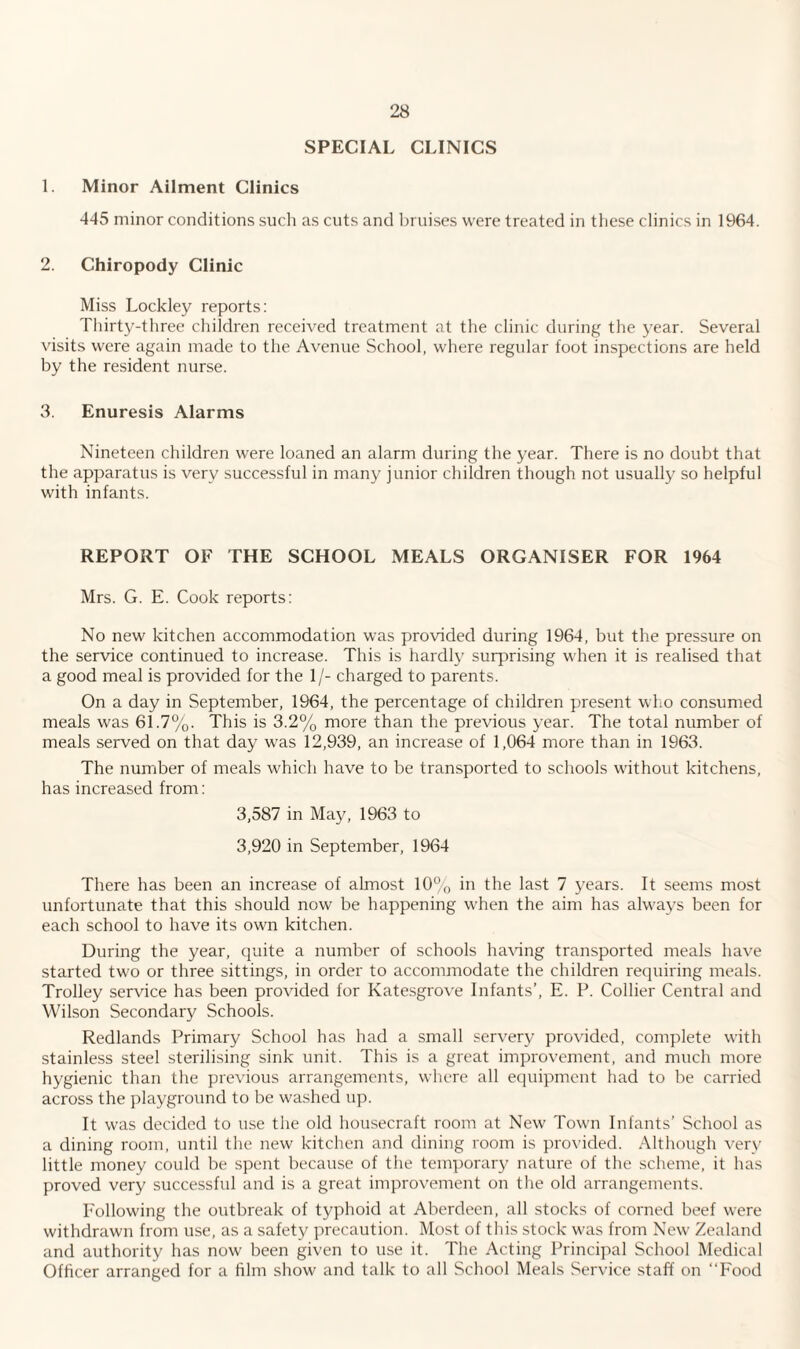 SPECIAL CLINICS 1. Minor Ailment Clinics 445 minor conditions such as cuts and bruises were treated in these clinics in 1964. 2. Chiropody Clinic Miss Lockley reports: Thirty-three children received treatment at the clinic during the year. Several visits were again made to the Avenue School, where regular foot inspections are held by the resident nurse. 3. Enuresis Alarms Nineteen children were loaned an alarm during the year. There is no doubt that the apparatus is very successful in many junior children though not usually so helpful with infants. REPORT OF THE SCHOOL MEALS ORGANISER FOR 1964 Mrs. G. E. Cook reports: No new kitchen accommodation was provided during 1964, but the pressure on the service continued to increase. This is hardly surprising when it is realised that a good meal is provided for the 1/- charged to parents. On a day in September, 1964, the percentage of children present who consumed meals was 61.7%. This is 3.2% more than the previous year. The total number of meals served on that day was 12,939, an increase of 1,064 more than in 1963. The number of meals which have to be transported to schools without kitchens, has increased from: 3,587 in May, 1963 to 3,920 in September, 1964 There has been an increase of almost 10% in the last 7 years. It seems most unfortunate that this should now be happening when the aim has always been for each school to have its own kitchen. During the year, quite a number of schools having transported meals have started two or three sittings, in order to accommodate the children requiring meals. Trolley service has been provided for Katesgrove Infants’, E. P. Collier Central and Wilson Secondary Schools. Redlands Primary School has had a small servery provided, complete with stainless steel sterilising sink unit. This is a great improvement, and much more hygienic than the previous arrangements, where all equipment had to be carried across the playground to be washed up. It was decided to use the old housecraft room at New Town Infants’ School as a dining room, until the new kitchen and dining room is provided. Although very little money could be spent because of the temporary nature of the scheme, it has proved very successful and is a great improvement on the old arrangements. Following the outbreak of typhoid at Aberdeen, all stocks of corned beef were withdrawn from use, as a safety precaution. Most of this stock was from New Zealand and authority has now been given to use it. The Acting Principal School Medical Officer arranged for a film show and talk to all School Meals Service staff on “Food