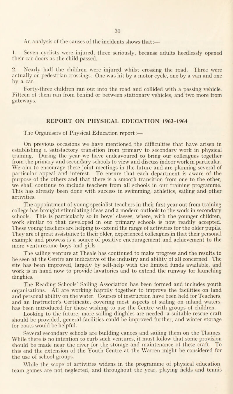 An analysis of the causes of the incidents shows that:— 1. Seven cyclists were injured, three seriously, because adults heedlessly opened their car doors as the child passed. 2. Nearly half the children were injured whilst crossing the road. Three were actually on pedestrian crossings. One was hit by a motor cycle, one by a van and one by a car. Forty-three children ran out into the road and collided with a passing vehicle. Fifteen of them ran from behind or between stationary vehicles, and two more from gateways. REPORT ON PHYSICAL EDUCATION 1963-1964 The Organisers of Physical Education report:— On previous occasions we have mentioned the difficulties that have arisen in establishing a satisfactory transition from primary to secondary work in physical training. During the year we have endeavoured to bring our colleagues together from the primary and secondary schools to view and discuss indoor work in particular. We aim to encourage these joint meetings in the future and are planning several of particular appeal and interest. To ensure that each department is aware of the purpose of the others and that there is a smooth transition from one to the other, we shall continue to include teachers from all schools in our training programme. This has already been done with success in swimming, athletics, sailing and other activities. The appointment of young specialist teachers in their first year out from training college has brought stimulating ideas and a modern outlook to the work in secondary schools. This is particularly so in boys’ classes, where, with the younger children, work similar to that developed in our primary schools is now readily accepted. These young teachers are helping to extend the range of activities for the older pupils. They are of great assistance to their older, experienced colleagues in that their personal example and prowess is a source of positive encouragement and achievement to the more venturesome boys and girls. The sailing venture at Theale has continued to make progress and the results to be seen at the Centre are indicative of the industry and ability of all concerned. The site has been improved, largely by self-help with the limited funds available, and work is in hand now to provide lavatories and to extend the runway for launching dinghies. The Reading Schools’ Sailing Association has been formed and includes youth organisations. All are working happily together to improve the facilities on land and personal ability on the water. Courses of instruction have been held for Teachers, and an Instructor’s Certificate, covering most aspects of sailing on inland waters, has been introduced for those wishing to use the Centre with groups of children. Looking to the future, more sailing dinghies are needed, a suitable rescue craft should be provided, general facilities could be improved further, and winter storage for boats would be helpful. Several secondary schools are building canoes and sailing them on the Thames. While there is no intention to curb such ventures, it must follow that some provision should be made near the river for the storage and maintenance of these craft. To this end the extension of the Youth Centre at the Warren might be considered for the use of school groups. While the scope of activities widens in the programme of physical education, team games are not neglected, and throughout the year, playing fields and tennis