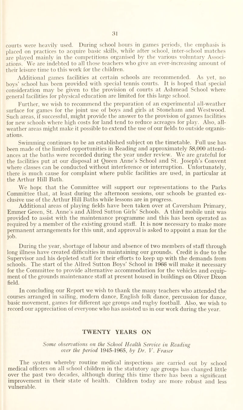 courts were heavily used. During school hours in games periods, the emphasis is placed on practices to acquire basic skills, while after school, inter-school matches are played mainly in the competitions organised by the various voluntary Associ¬ ations. We are indebted to all those teachers who give an ever-increasing amount of their leisure time to this work for the children. Additional games facilities at certain schools are recommended. As yet, no boys’ school has been provided with special tennis courts. It is hoped that special consideration may be given to the provision of courts at Ashmead School where general facilities for physical education are limited for this large school. Further, we wish to recommend the preparation of an experimental all-weather surface for games for the joint use of boys and girls at Stoneham and Westwood. Such areas, if successful, might provide the answer to the provision of games facilities for new schools where high costs for land tend to reduce acreages for play. Also, all- weather areas might make it possible to extend the use of our fields to outside organis¬ ations. Swimming continues to be an established subject on the timetable. Full use has been made of the limited opportunities in Reading and approximately 58,000 attend¬ ances at the baths were recorded during the year under review. We are grateful for the facilities put at our disposal at Queen Anne's School and St. Joseph’s Convent where classes can be conducted without interference or interruption. Unfortunately, there is much cause for complaint where public facilities are used, in particular at the Arthur Hill Bath. We hope that the Committee will support our representations to the Parks Committee that, at least during the afternoon sessions, our schools be granted ex¬ clusive use of the Arthur Hill Baths while lessons are in progress. Additional areas of playing fields have been taken over at Caversham Primary, Emmer Green, St. Anne’s and Alfred Sutton Girls’ Schools. A third mobile unit was provided to assist with the maintenance programme and this has been operated as required by a member of the existing ground staff. It is now necessary to make more permanent arrangements for this unit, and approval is asked to appoint a man for the job. During the year, shortage of labour and absence of two members of staff through long illness have created difficulties in maintaining our grounds. Credit is due to the Supervisor and his depleted staff for their efforts to keep up with the demands from schools. The start of the Alfred Sutton Boys’ School in 1966 will make it necessary for the Committee to provide alternative accommodation for the vehicles and equip¬ ment of the grounds maintenance staff at present housed in buildings on Oliver Dixon field. In concluding our Report we wish to thank the many teachers who attended the courses arranged in sailing, modern dance, English folk dance, percussion for dance, basic movement, games for different age groups and rugby football. Also, we wish to record our appreciation of everyone who has assisted us in our work during the year. TWENTY YEARS ON Some observations on the School Health Service in Reading over the period 1945-1965, by Dr. V. Fraser The system whereby routine medical inspections are carried out by school medical officers on all school children in the statutory age groups has changed little over the past two decades, although during this time there has been a significant improvement in their state of health. Children today are more robust and less vulnerable.